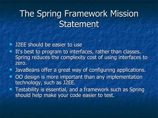 The Spring Framework Mission Statement J2EE should be easier to use It's best to program to interfaces, rather than classes. Spring reduces the complexity cost of using interfaces to zero. JavaBeans offer a great way of configuring applications. OO design is more important than any implementation technology, such as J2EE. Testability is essential, and a framework such as Spring should help make your code easier to test. 