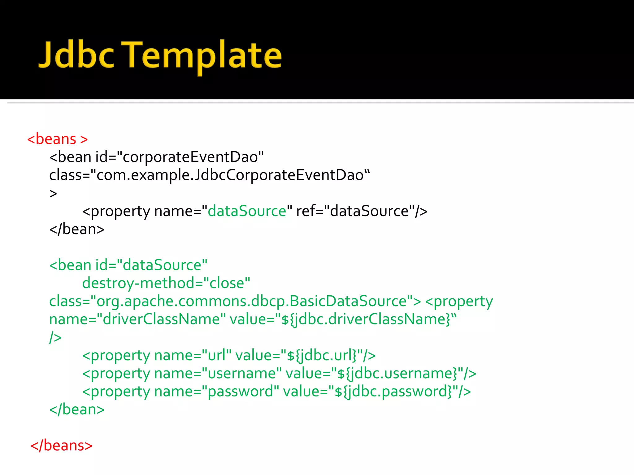 <beans >  <bean id="corporateEventDao"    class="com.example.JdbcCorporateEventDao“ >  <property name=" dataSource " ref="dataSource"/>  </bean>  <bean id="dataSource"  destroy-method="close"    class="org.apache.commons.dbcp.BasicDataSource"> <property  name="driverClassName" value="${jdbc.driverClassName}“ />  <property name="url" value="${jdbc.url}"/>  <property name="username" value="${jdbc.username}"/>  <property name="password" value="${jdbc.password}"/>  </bean> </beans> 