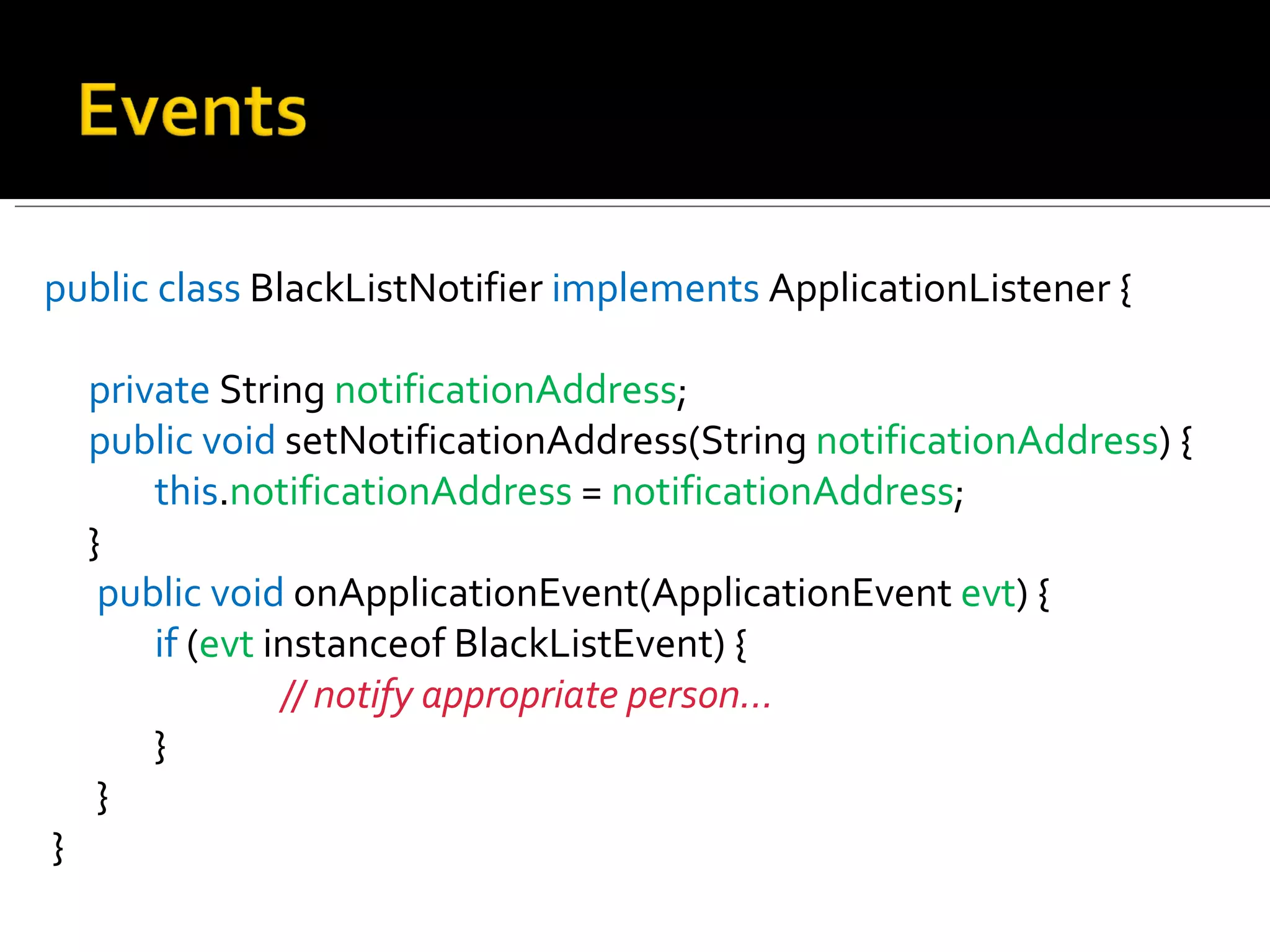 public   class  BlackListNotifier  implements  ApplicationListener { private  String  notificationAddress ;  public   void  setNotificationAddress(String  notificationAddress ) {  this . notificationAddress  =  notificationAddress ;  }   public   void  onApplicationEvent(ApplicationEvent  evt ) {  if  ( evt  instanceof BlackListEvent) {  // notify appropriate person...   }   } } 