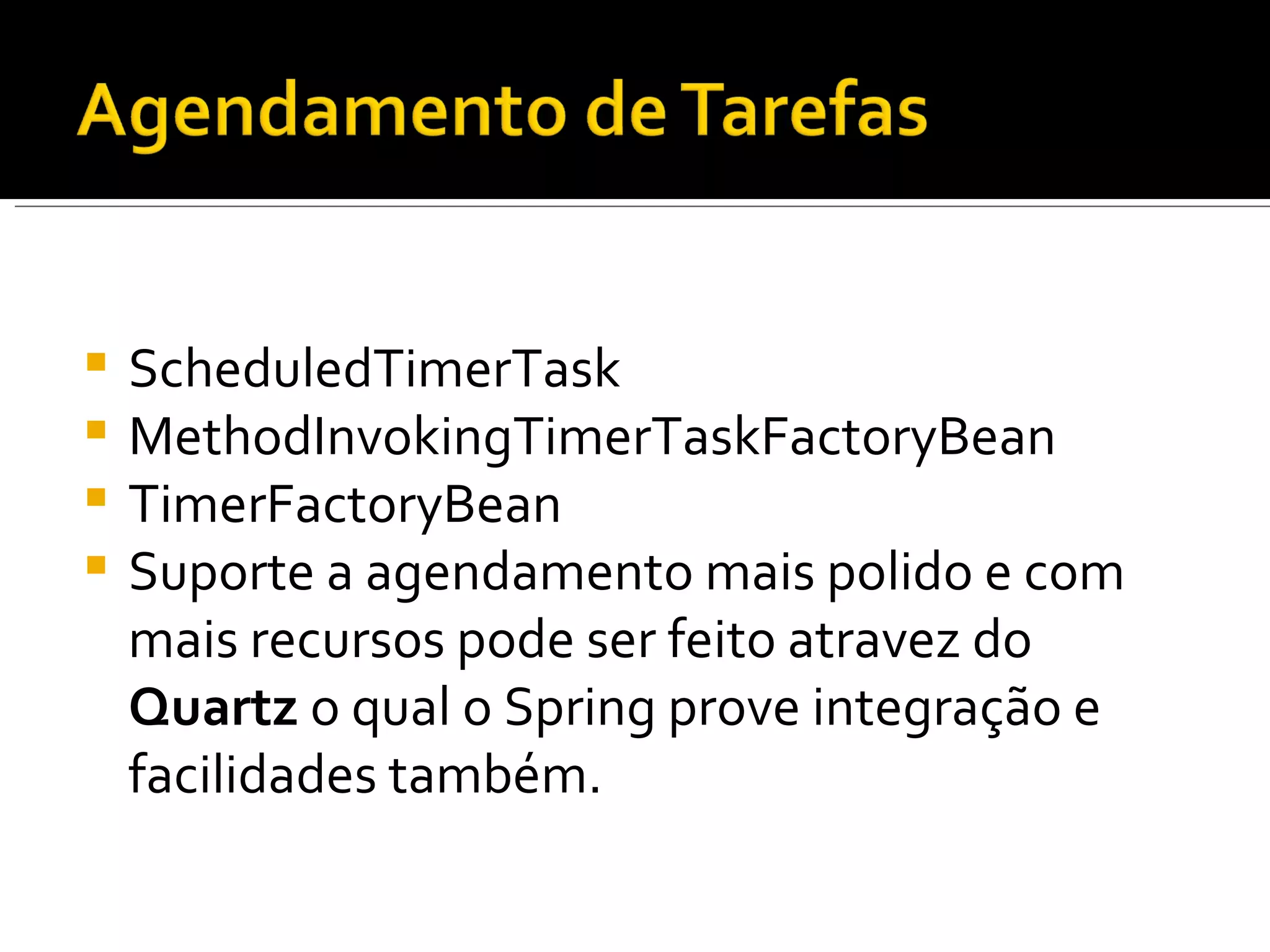 ScheduledTimerTask MethodInvokingTimerTaskFactoryBean TimerFactoryBean Suporte a agendamento mais polido e com mais recursos pode ser feito atravez do  Quartz  o qual o Spring prove integração e facilidades também. 