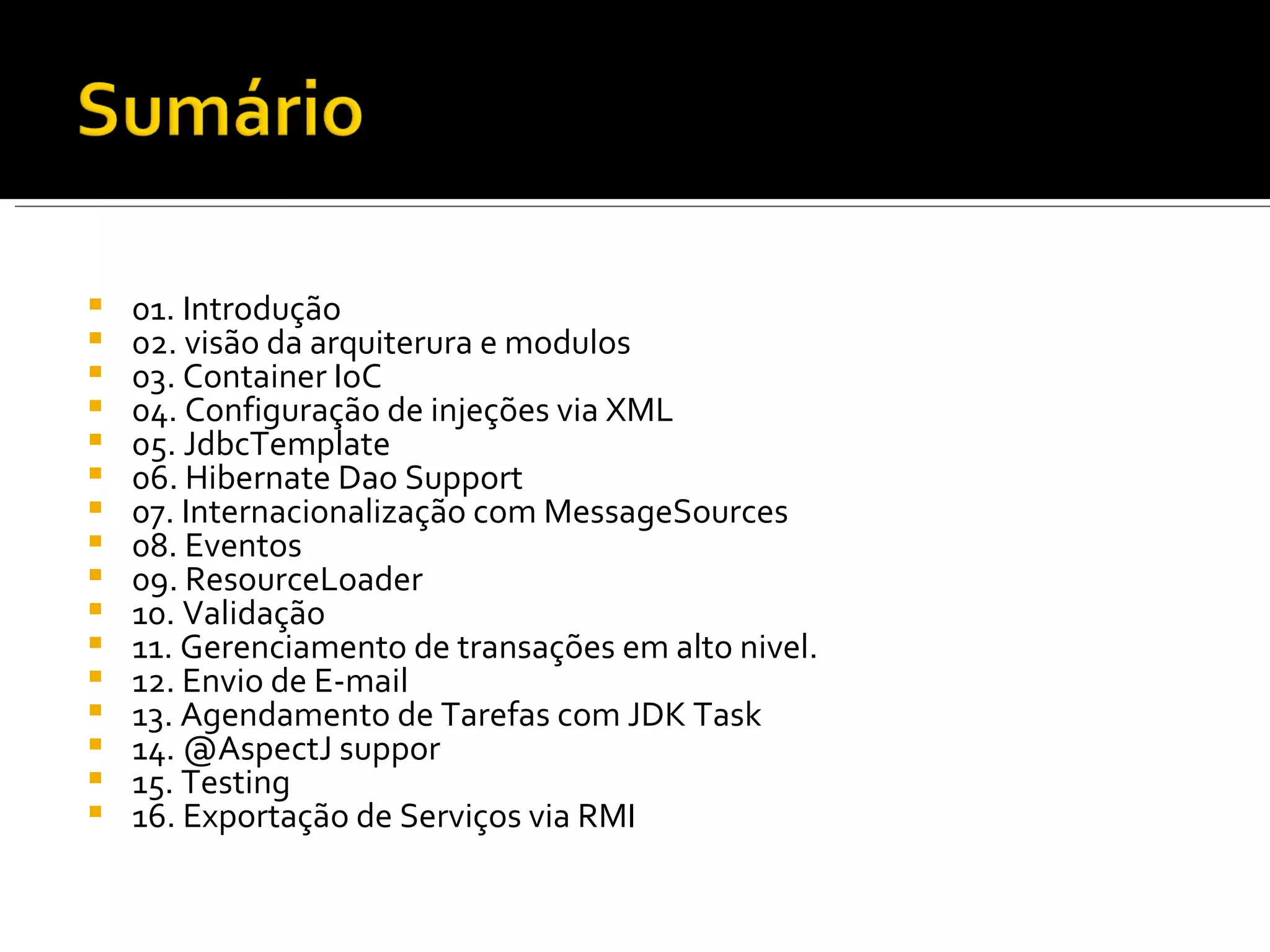 01. Introdução 02. visão da arquiterura e modulos 03. Container IoC 04. Configuração de injeções via XML 05. JdbcTemplate 06. Hibernate Dao Support 07. Internacionalização com MessageSources 08. Eventos 09. ResourceLoader 10. Validação 11. Gerenciamento de transações em alto nivel. 12. Envio de E-mail 13. Agendamento de Tarefas com JDK Task 14. @AspectJ suppor 15. Testing 16. Exportação de Serviços via RMI 