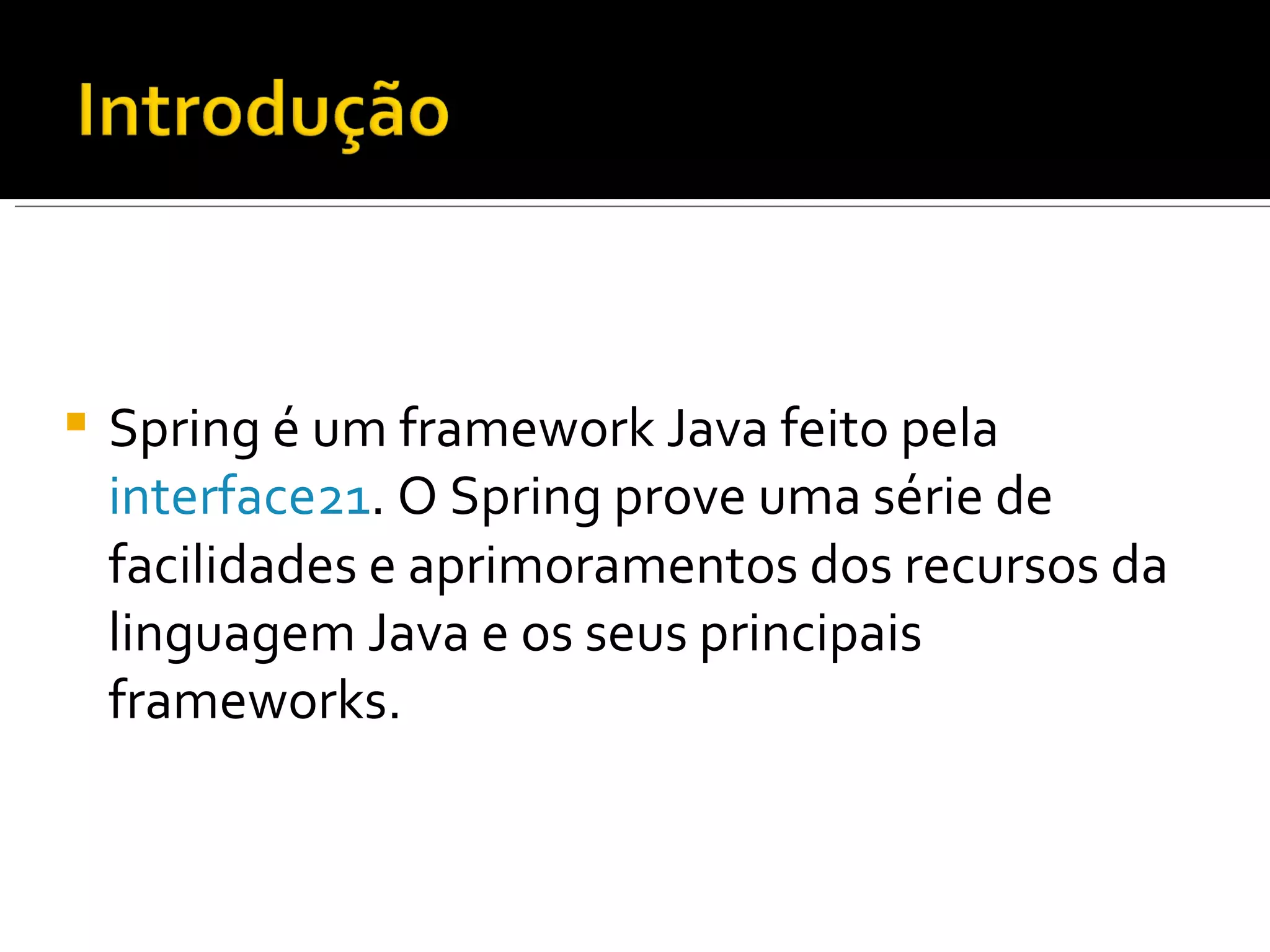 Spring é um framework Java feito pela  interface21 . O Spring prove uma série de facilidades e aprimoramentos dos recursos da linguagem Java e os seus principais frameworks. 