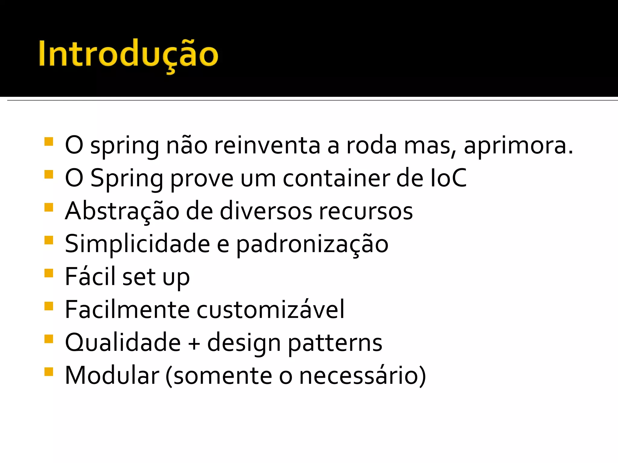 O spring não reinventa a roda mas, aprimora. O Spring prove um container de IoC Abstração de diversos recursos Simplicidade e padronização Fácil set up Facilmente customizável Qualidade + design patterns Modular (somente o necessário) 