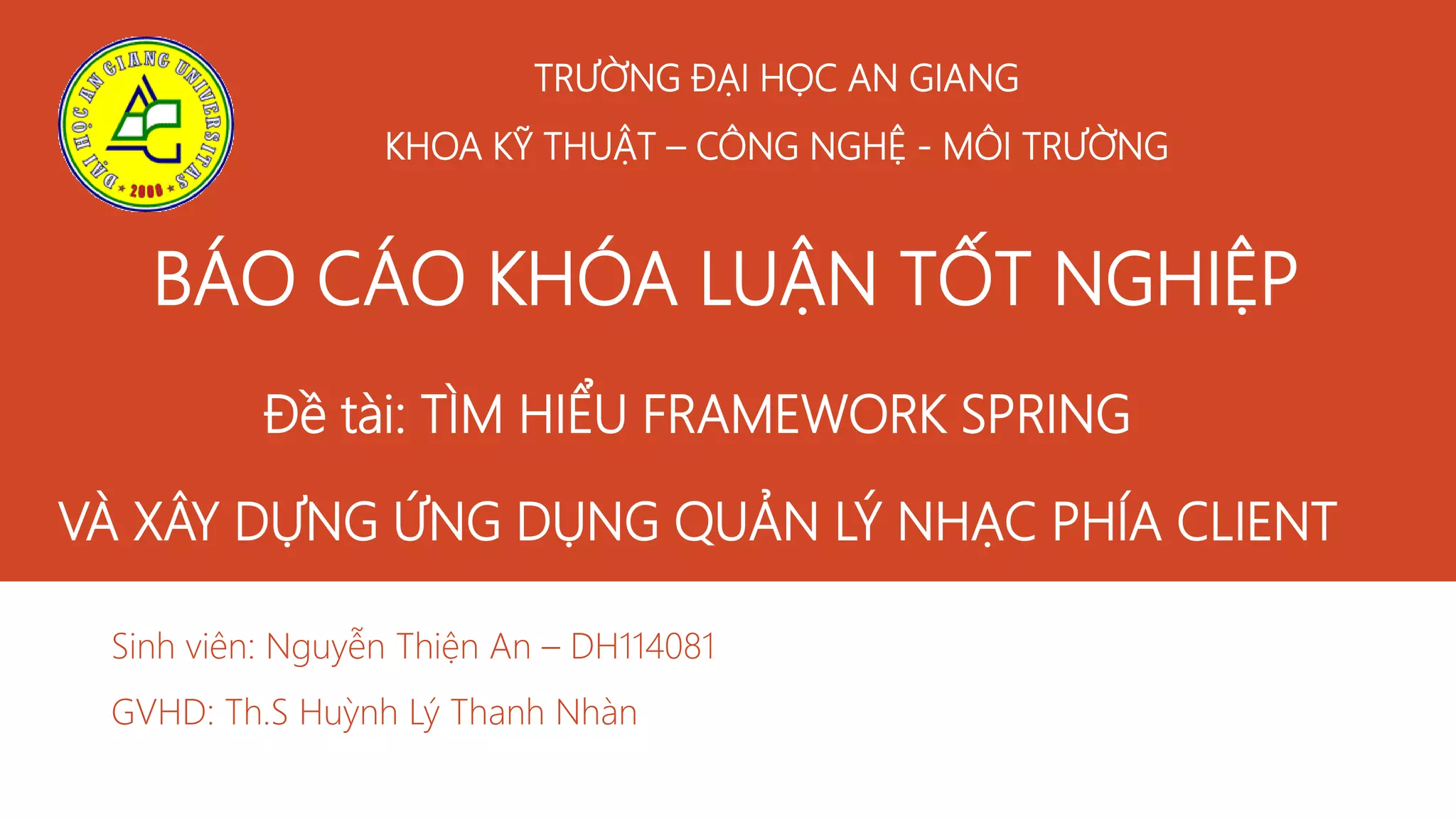 TRƯỜNG ĐẠI HỌC AN GIANG
KHOA KỸ THUẬT – CÔNG NGHỆ - MÔI TRƯỜNG
Sinh viên: Nguyễn Thiện An – DH114081
GVHD: Th.S Huỳnh Lý Thanh Nhàn
BÁO CÁO KHÓA LUẬN TỐT NGHIỆP
Đề tài: TÌM HIỂU FRAMEWORK SPRING
VÀ XÂY DỰNG ỨNG DỤNG QUẢN LÝ NHẠC PHÍA CLIENT
 