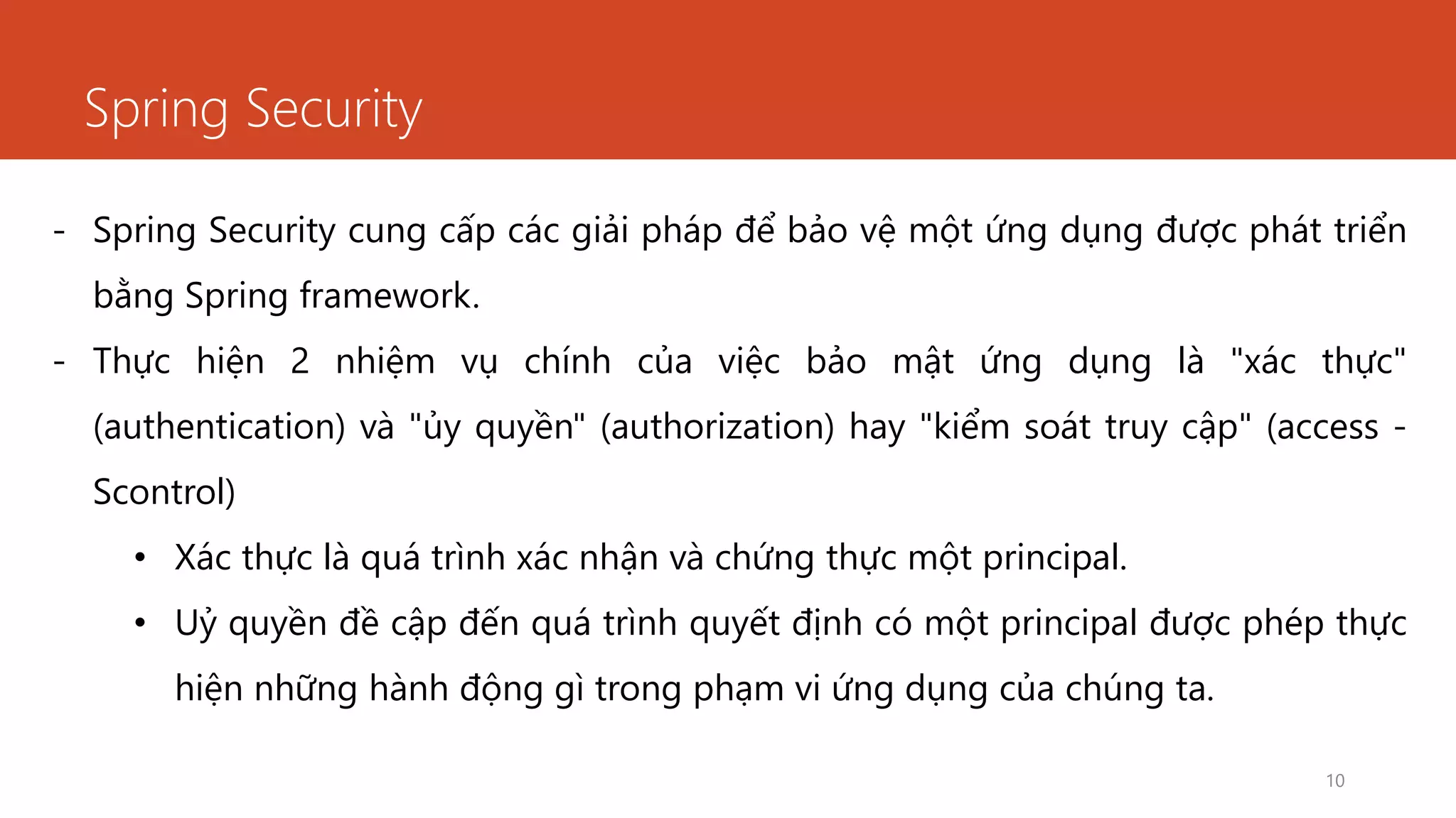 Spring Security
10
- Spring Security cung cấp các giải pháp để bảo vệ một ứng dụng được phát triển
bằng Spring framework.
- Thực hiện 2 nhiệm vụ chính của việc bảo mật ứng dụng là "xác thực"
(authentication) và "ủy quyền" (authorization) hay "kiểm soát truy cập" (access -
Scontrol)
• Xác thực là quá trình xác nhận và chứng thực một principal.
• Uỷ quyền đề cập đến quá trình quyết định có một principal được phép thực
hiện những hành động gì trong phạm vi ứng dụng của chúng ta.
 