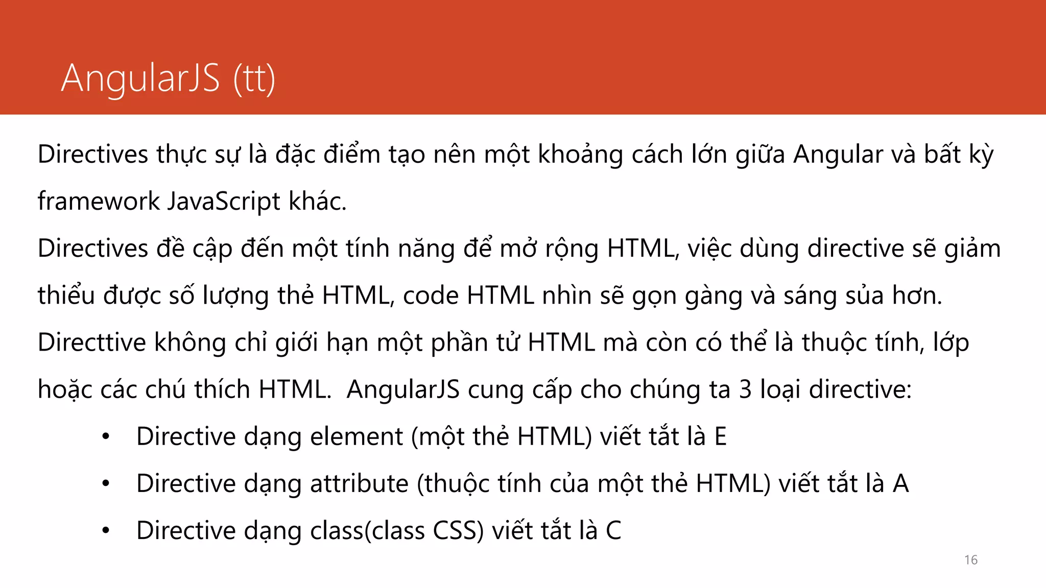 AngularJS (tt)
16
Directives thực sự là đặc điểm tạo nên một khoảng cách lớn giữa Angular và bất kỳ
framework JavaScript khác.
Directives đề cập đến một tính năng để mở rộng HTML, việc dùng directive sẽ giảm
thiểu được số lượng thẻ HTML, code HTML nhìn sẽ gọn gàng và sáng sủa hơn.
Directtive không chỉ giới hạn một phần tử HTML mà còn có thể là thuộc tính, lớp
hoặc các chú thích HTML. AngularJS cung cấp cho chúng ta 3 loại directive:
• Directive dạng element (một thẻ HTML) viết tắt là E
• Directive dạng attribute (thuộc tính của một thẻ HTML) viết tắt là A
• Directive dạng class(class CSS) viết tắt là C
 