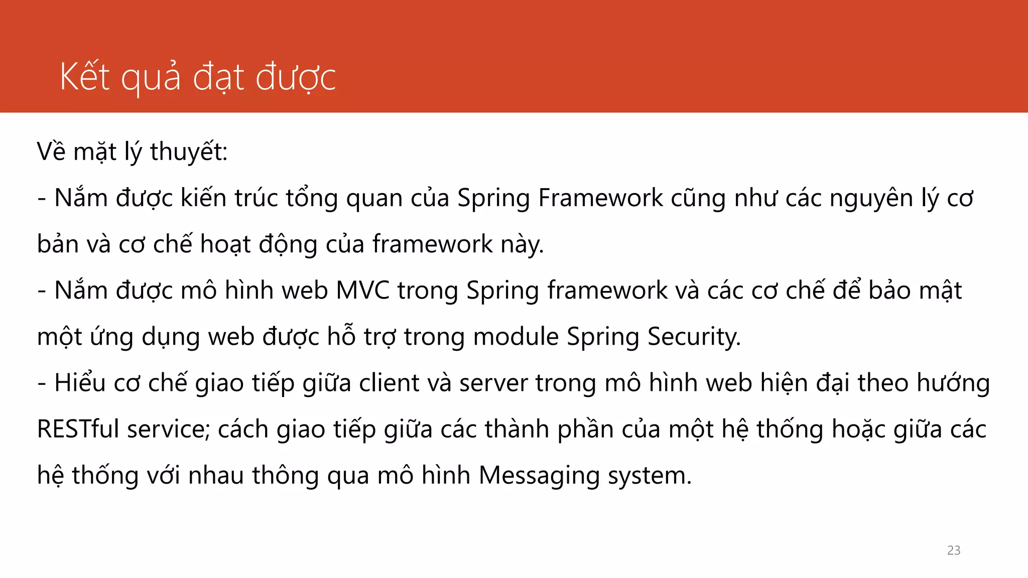 Kết quả đạt được
23
Về mặt lý thuyết:
- Nắm được kiến trúc tổng quan của Spring Framework cũng như các nguyên lý cơ
bản và cơ chế hoạt động của framework này.
- Nắm được mô hình web MVC trong Spring framework và các cơ chế để bảo mật
một ứng dụng web được hỗ trợ trong module Spring Security.
- Hiểu cơ chế giao tiếp giữa client và server trong mô hình web hiện đại theo hướng
RESTful service; cách giao tiếp giữa các thành phần của một hệ thống hoặc giữa các
hệ thống với nhau thông qua mô hình Messaging system.
 