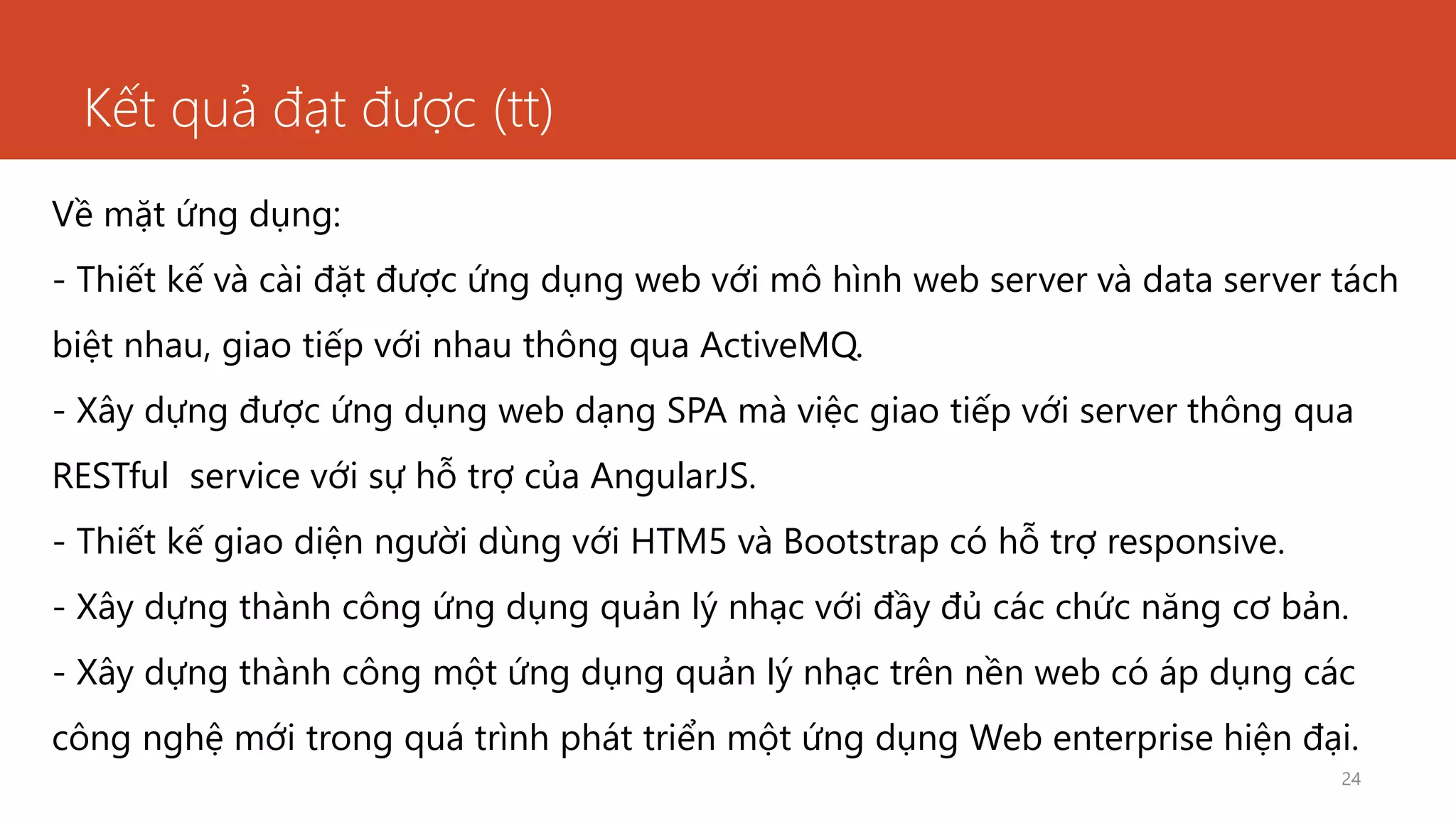 Kết quả đạt được (tt)
24
Về mặt ứng dụng:
- Thiết kế và cài đặt được ứng dụng web với mô hình web server và data server tách
biệt nhau, giao tiếp với nhau thông qua ActiveMQ.
- Xây dựng được ứng dụng web dạng SPA mà việc giao tiếp với server thông qua
RESTful service với sự hỗ trợ của AngularJS.
- Thiết kế giao diện người dùng với HTM5 và Bootstrap có hỗ trợ responsive.
- Xây dựng thành công ứng dụng quản lý nhạc với đầy đủ các chức năng cơ bản.
- Xây dựng thành công một ứng dụng quản lý nhạc trên nền web có áp dụng các
công nghệ mới trong quá trình phát triển một ứng dụng Web enterprise hiện đại.
 