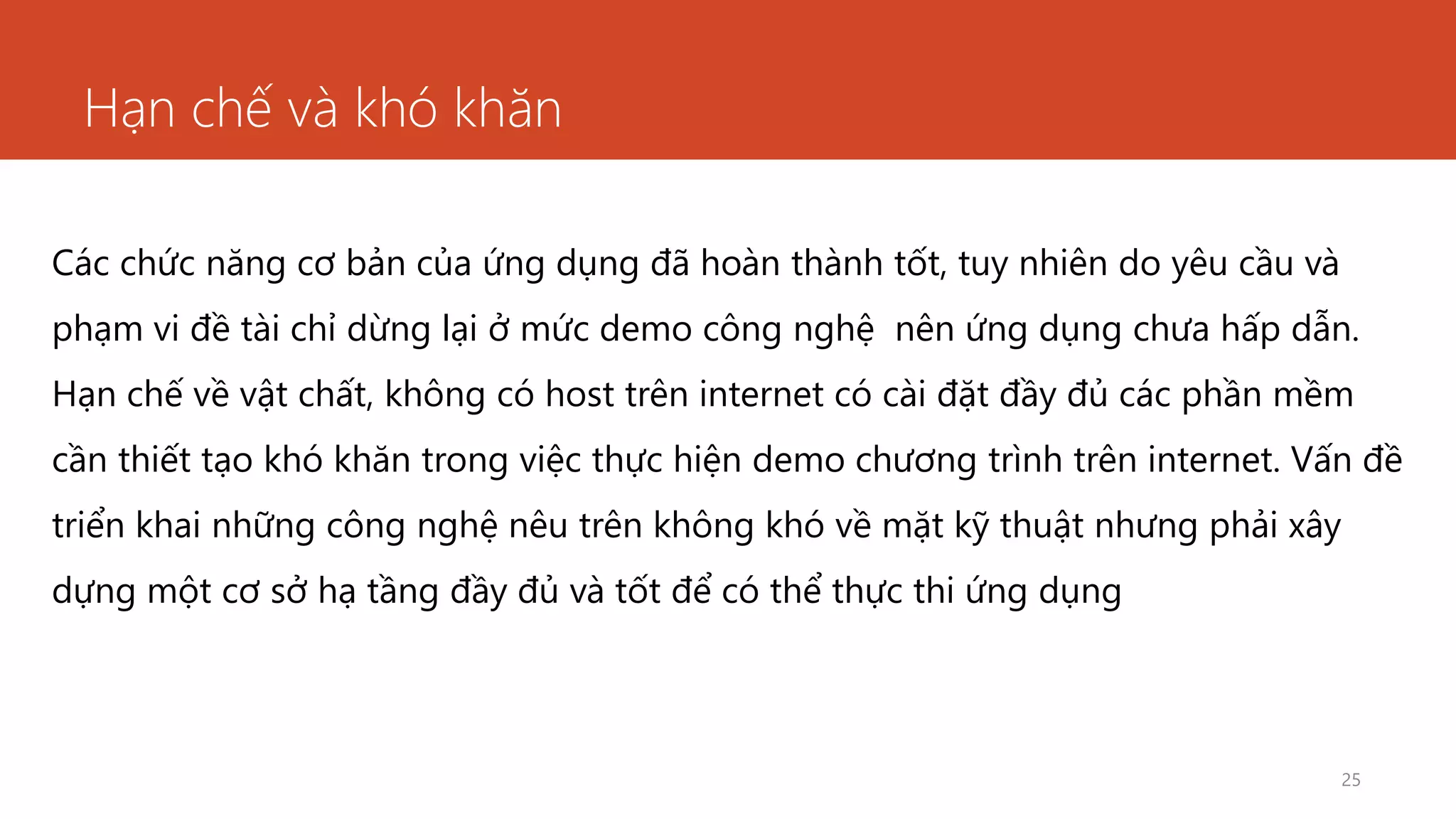 Hạn chế và khó khăn
25
Các chức năng cơ bản của ứng dụng đã hoàn thành tốt, tuy nhiên do yêu cầu và
phạm vi đề tài chỉ dừng lại ở mức demo công nghệ nên ứng dụng chưa hấp dẫn.
Hạn chế về vật chất, không có host trên internet có cài đặt đầy đủ các phần mềm
cần thiết tạo khó khăn trong việc thực hiện demo chương trình trên internet. Vấn đề
triển khai những công nghệ nêu trên không khó về mặt kỹ thuật nhưng phải xây
dựng một cơ sở hạ tầng đầy đủ và tốt để có thể thực thi ứng dụng
 