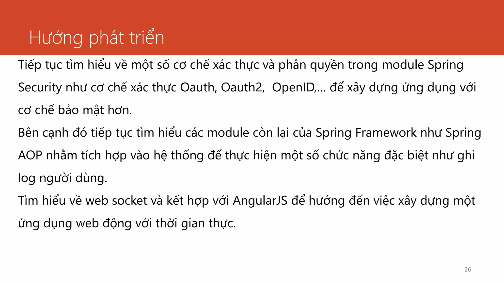 Hướng phát triển
26
Tiếp tục tìm hiểu về một số cơ chế xác thực và phân quyền trong module Spring
Security như cơ chế xác thực Oauth, Oauth2, OpenID,… để xây dựng ứng dụng với
cơ chế bảo mật hơn.
Bên cạnh đó tiếp tục tìm hiểu các module còn lại của Spring Framework như Spring
AOP nhằm tích hợp vào hệ thống để thực hiện một số chức năng đặc biệt như ghi
log người dùng.
Tìm hiểu về web socket và kết hợp với AngularJS để hướng đến việc xây dựng một
ứng dụng web động với thời gian thực.
 