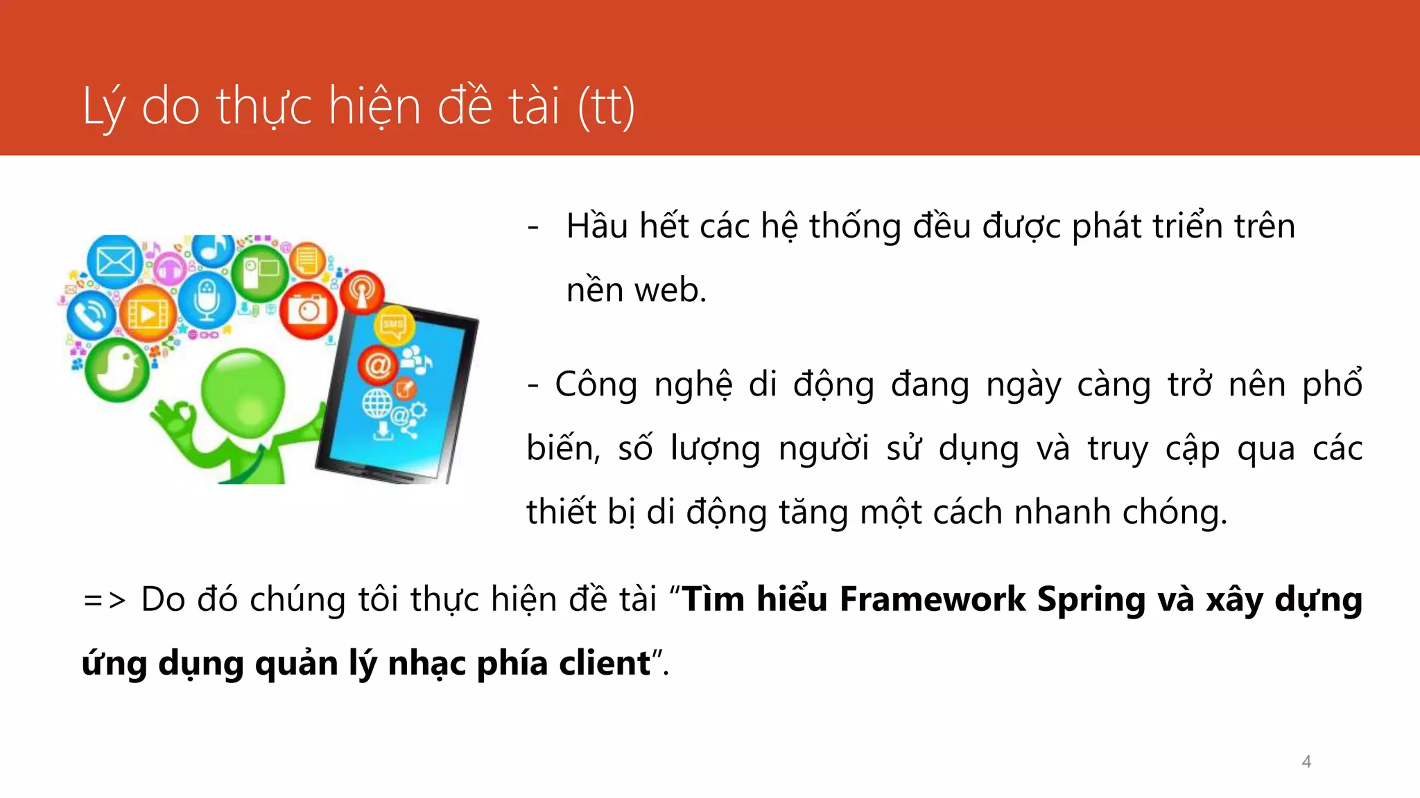 Lý do thực hiện đề tài (tt)
- Hầu hết các hệ thống đều được phát triển trên
nền web.
- Công nghệ di động đang ngày càng trở nên phổ
biến, số lượng người sử dụng và truy cập qua các
thiết bị di động tăng một cách nhanh chóng.
4
=> Do đó chúng tôi thực hiện đề tài “Tìm hiểu Framework Spring và xây dựng
ứng dụng quản lý nhạc phía client”.
 