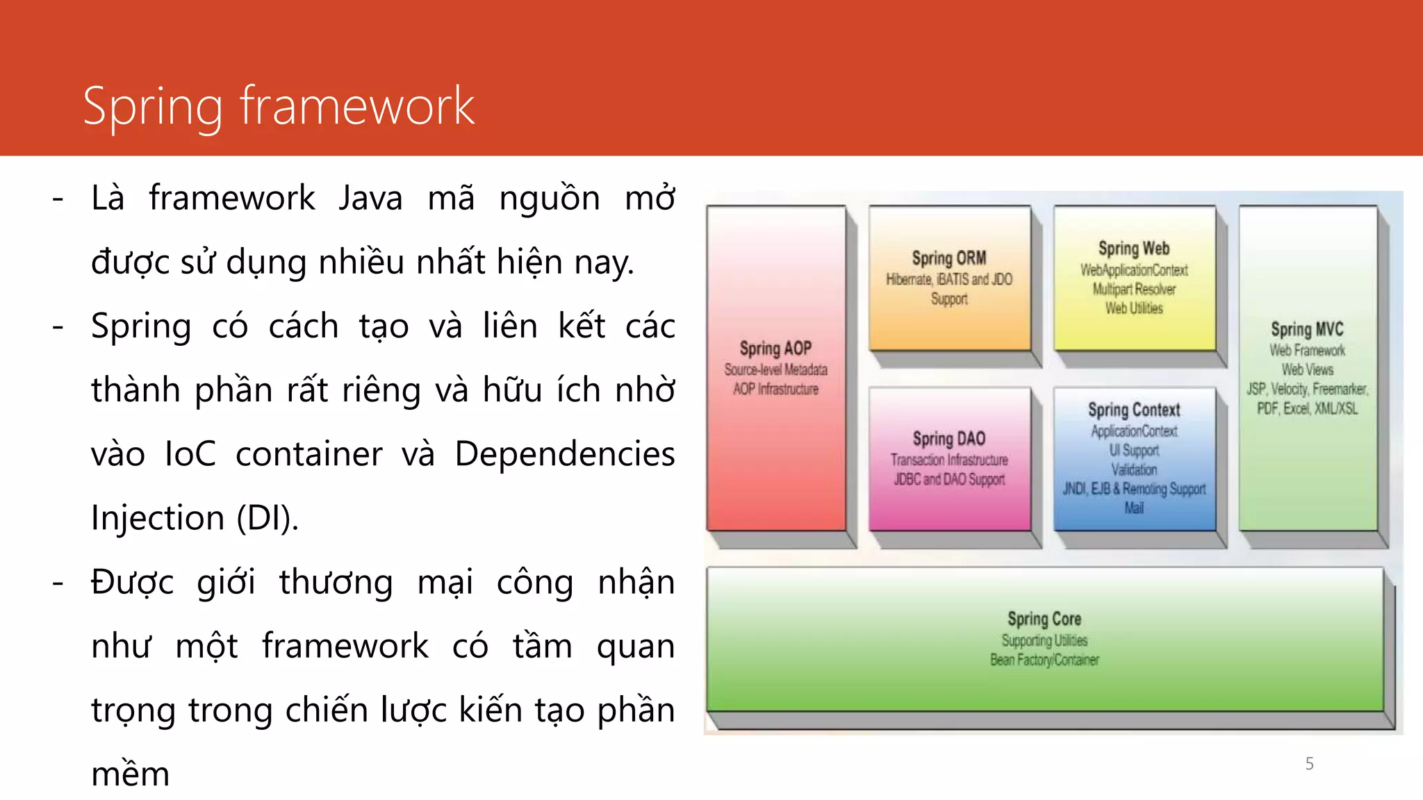 Spring framework
5
- Là framework Java mã nguồn mở
được sử dụng nhiều nhất hiện nay.
- Spring có cách tạo và liên kết các
thành phần rất riêng và hữu ích nhờ
vào IoC container và Dependencies
Injection (DI).
- Được giới thương mại công nhận
như một framework có tầm quan
trọng trong chiến lược kiến tạo phần
mềm
 
