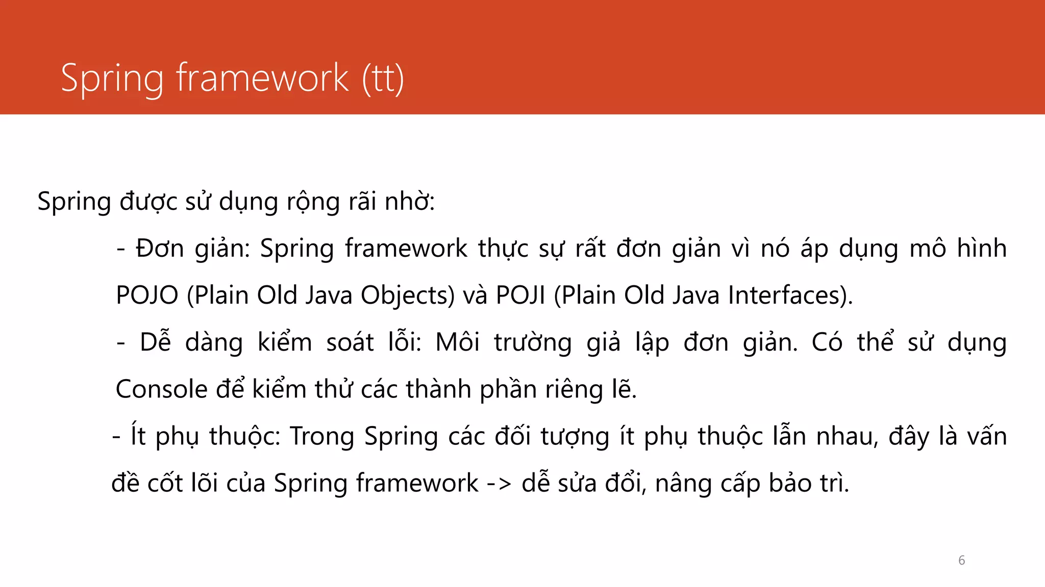 Spring framework (tt)
6
Spring được sử dụng rộng rãi nhờ:
- Đơn giản: Spring framework thực sự rất đơn giản vì nó áp dụng mô hình
POJO (Plain Old Java Objects) và POJI (Plain Old Java Interfaces).
- Dễ dàng kiểm soát lỗi: Môi trường giả lập đơn giản. Có thể sử dụng
Console để kiểm thử các thành phần riêng lẽ.
- Ít phụ thuộc: Trong Spring các đối tượng ít phụ thuộc lẫn nhau, đây là vấn
đề cốt lõi của Spring framework -> dễ sửa đổi, nâng cấp bảo trì.
 