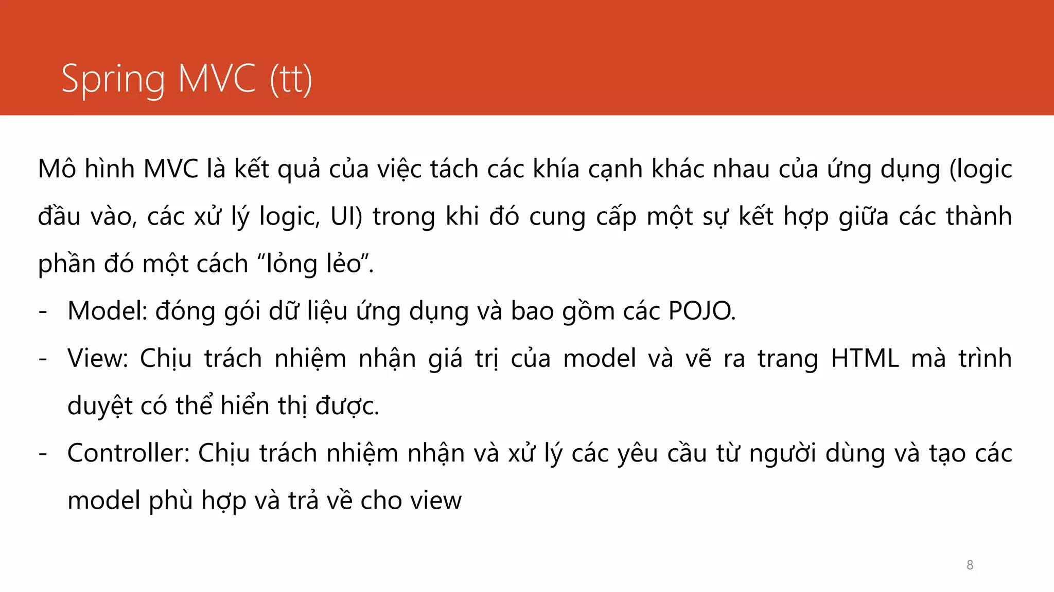 Spring MVC (tt)
8
Mô hình MVC là kết quả của việc tách các khía cạnh khác nhau của ứng dụng (logic
đầu vào, các xử lý logic, UI) trong khi đó cung cấp một sự kết hợp giữa các thành
phần đó một cách “lỏng lẻo”.
- Model: đóng gói dữ liệu ứng dụng và bao gồm các POJO.
- View: Chịu trách nhiệm nhận giá trị của model và vẽ ra trang HTML mà trình
duyệt có thể hiển thị được.
- Controller: Chịu trách nhiệm nhận và xử lý các yêu cầu từ người dùng và tạo các
model phù hợp và trả về cho view
 