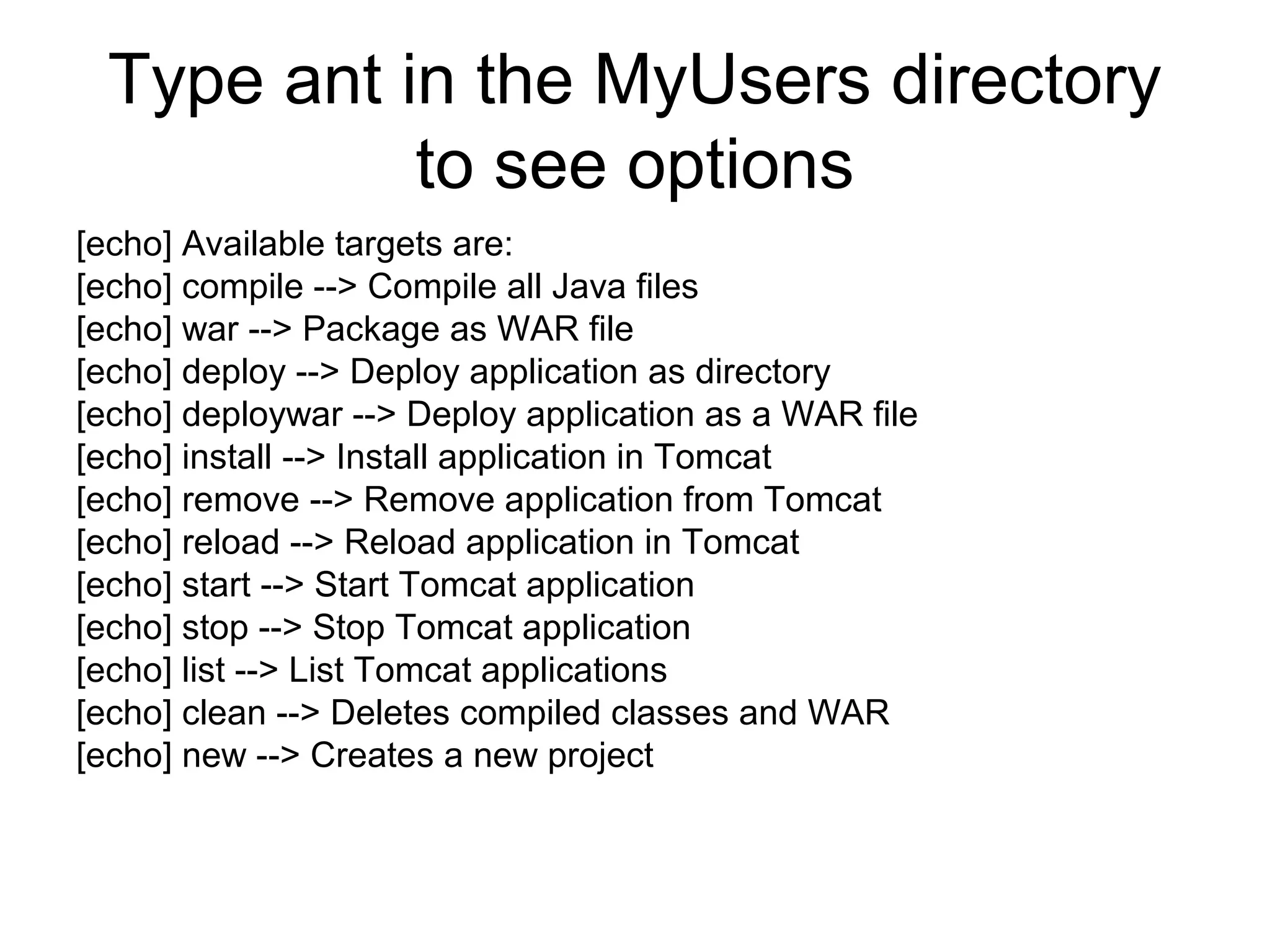 Type ant in the MyUsers directory
to see options
[echo] Available targets are:
[echo] compile --> Compile all Java files
[echo] war --> Package as WAR file
[echo] deploy --> Deploy application as directory
[echo] deploywar --> Deploy application as a WAR file
[echo] install --> Install application in Tomcat
[echo] remove --> Remove application from Tomcat
[echo] reload --> Reload application in Tomcat
[echo] start --> Start Tomcat application
[echo] stop --> Stop Tomcat application
[echo] list --> List Tomcat applications
[echo] clean --> Deletes compiled classes and WAR
[echo] new --> Creates a new project
 