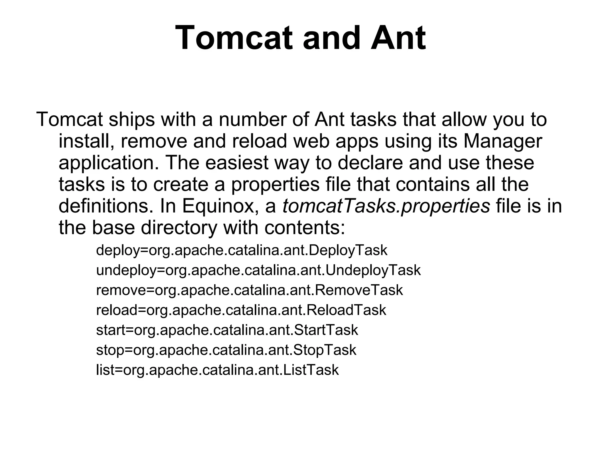 Tomcat and Ant
Tomcat ships with a number of Ant tasks that allow you to
install, remove and reload web apps using its Manager
application. The easiest way to declare and use these
tasks is to create a properties file that contains all the
definitions. In Equinox, a tomcatTasks.properties file is in
the base directory with contents:
deploy=org.apache.catalina.ant.DeployTask
undeploy=org.apache.catalina.ant.UndeployTask
remove=org.apache.catalina.ant.RemoveTask
reload=org.apache.catalina.ant.ReloadTask
start=org.apache.catalina.ant.StartTask
stop=org.apache.catalina.ant.StopTask
list=org.apache.catalina.ant.ListTask
 
