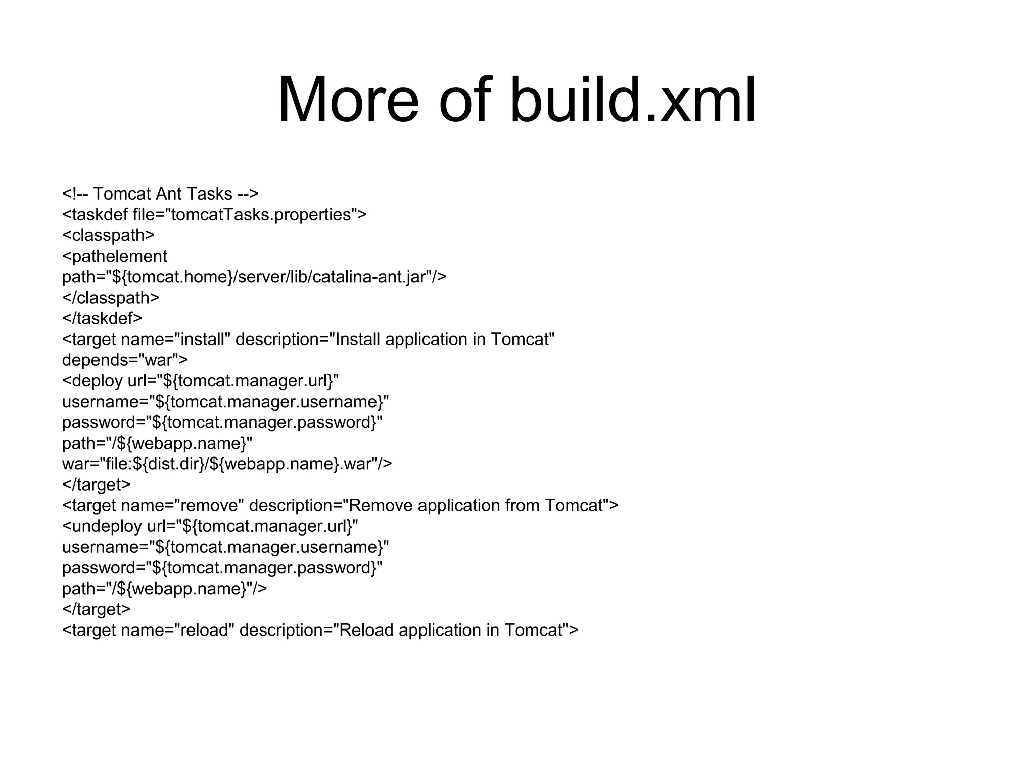 More of build.xml
<!-- Tomcat Ant Tasks -->
<taskdef file="tomcatTasks.properties">
<classpath>
<pathelement
path="${tomcat.home}/server/lib/catalina-ant.jar"/>
</classpath>
</taskdef>
<target name="install" description="Install application in Tomcat"
depends="war">
<deploy url="${tomcat.manager.url}"
username="${tomcat.manager.username}"
password="${tomcat.manager.password}"
path="/${webapp.name}"
war="file:${dist.dir}/${webapp.name}.war"/>
</target>
<target name="remove" description="Remove application from Tomcat">
<undeploy url="${tomcat.manager.url}"
username="${tomcat.manager.username}"
password="${tomcat.manager.password}"
path="/${webapp.name}"/>
</target>
<target name="reload" description="Reload application in Tomcat">
 