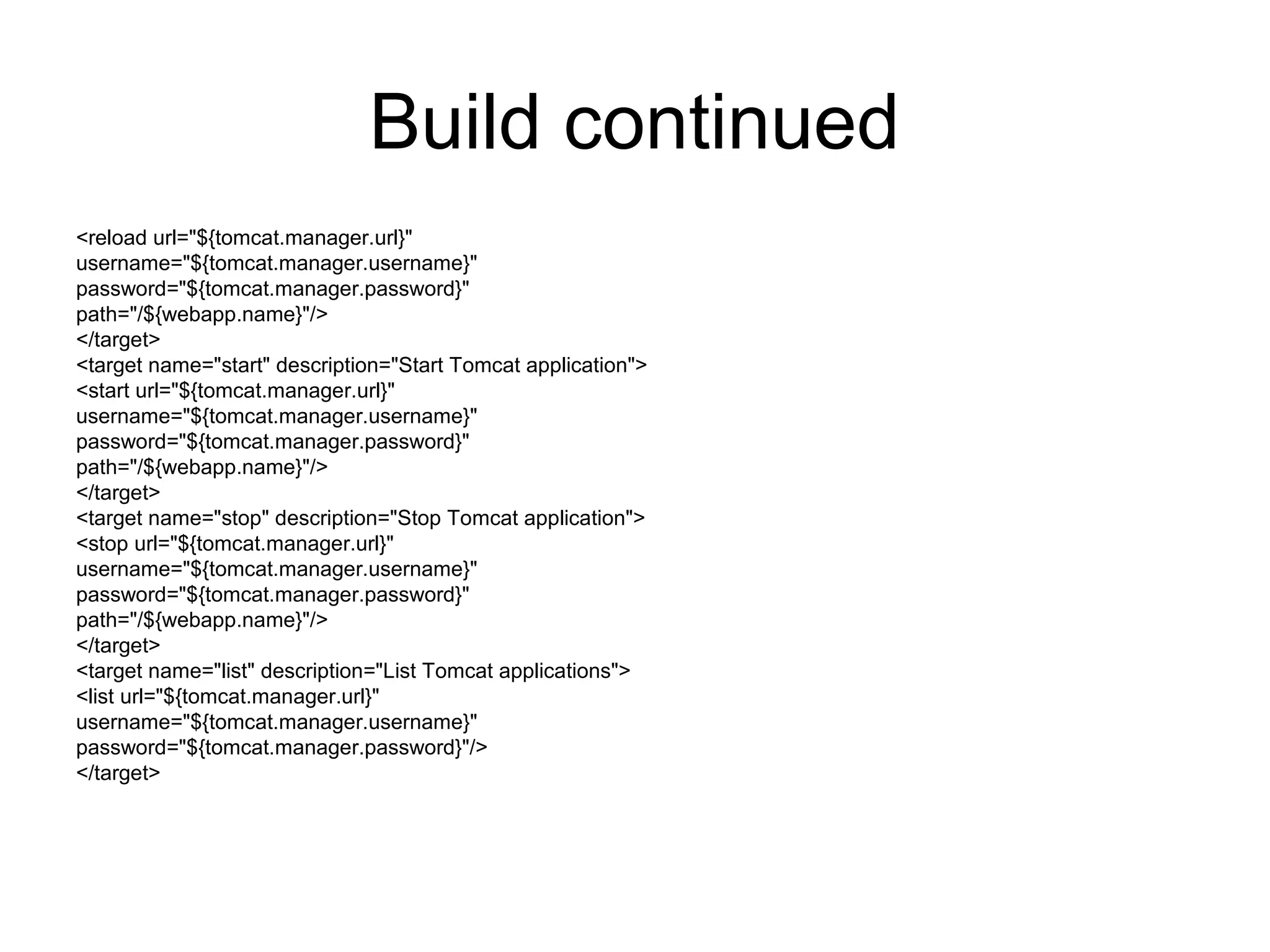 Build continued
<reload url="${tomcat.manager.url}"
username="${tomcat.manager.username}"
password="${tomcat.manager.password}"
path="/${webapp.name}"/>
</target>
<target name="start" description="Start Tomcat application">
<start url="${tomcat.manager.url}"
username="${tomcat.manager.username}"
password="${tomcat.manager.password}"
path="/${webapp.name}"/>
</target>
<target name="stop" description="Stop Tomcat application">
<stop url="${tomcat.manager.url}"
username="${tomcat.manager.username}"
password="${tomcat.manager.password}"
path="/${webapp.name}"/>
</target>
<target name="list" description="List Tomcat applications">
<list url="${tomcat.manager.url}"
username="${tomcat.manager.username}"
password="${tomcat.manager.password}"/>
</target>
 