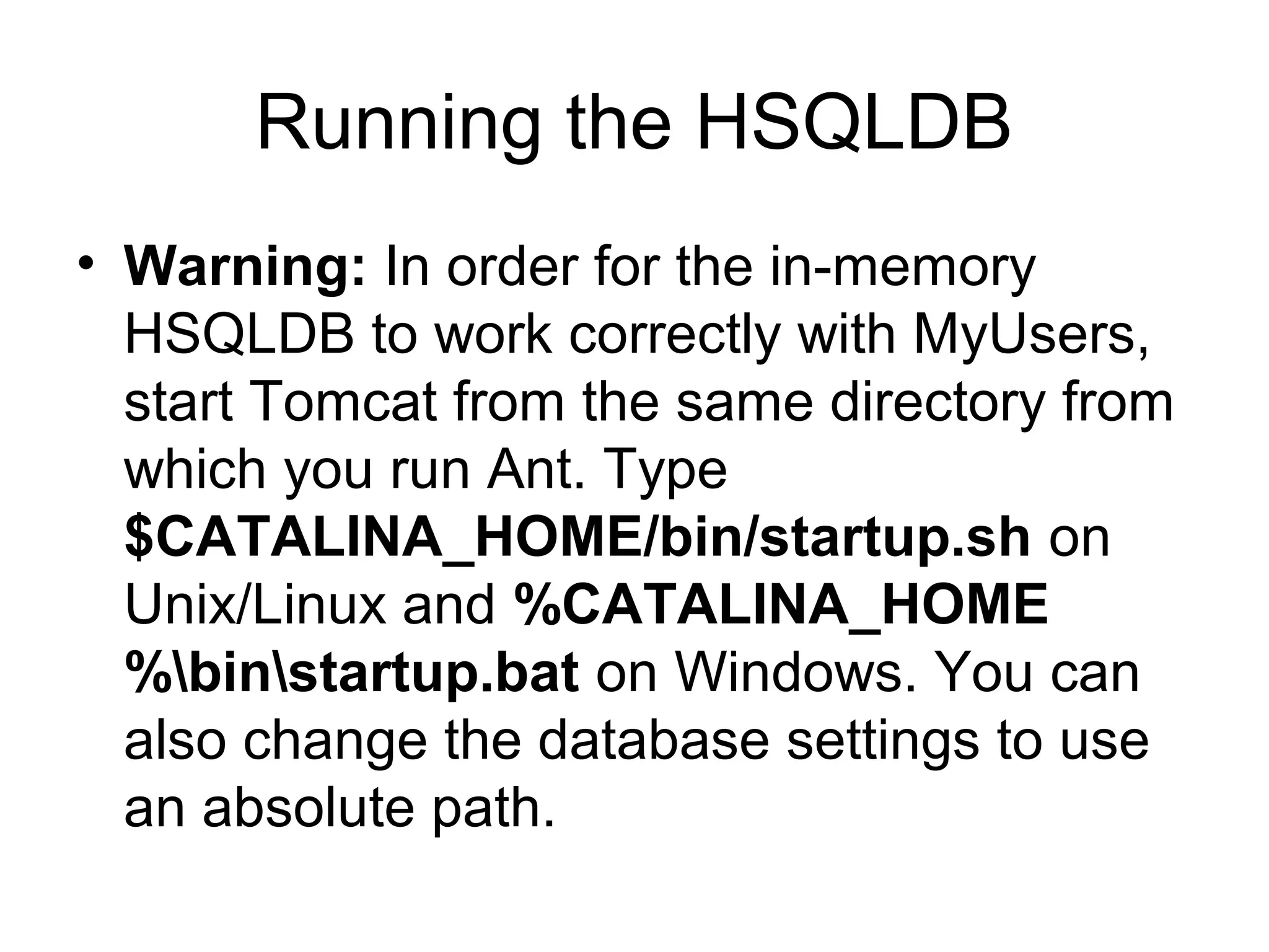 Running the HSQLDB
• Warning: In order for the in-memory
HSQLDB to work correctly with MyUsers,
start Tomcat from the same directory from
which you run Ant. Type
$CATALINA_HOME/bin/startup.sh on
Unix/Linux and %CATALINA_HOME
%binstartup.bat on Windows. You can
also change the database settings to use
an absolute path.
 