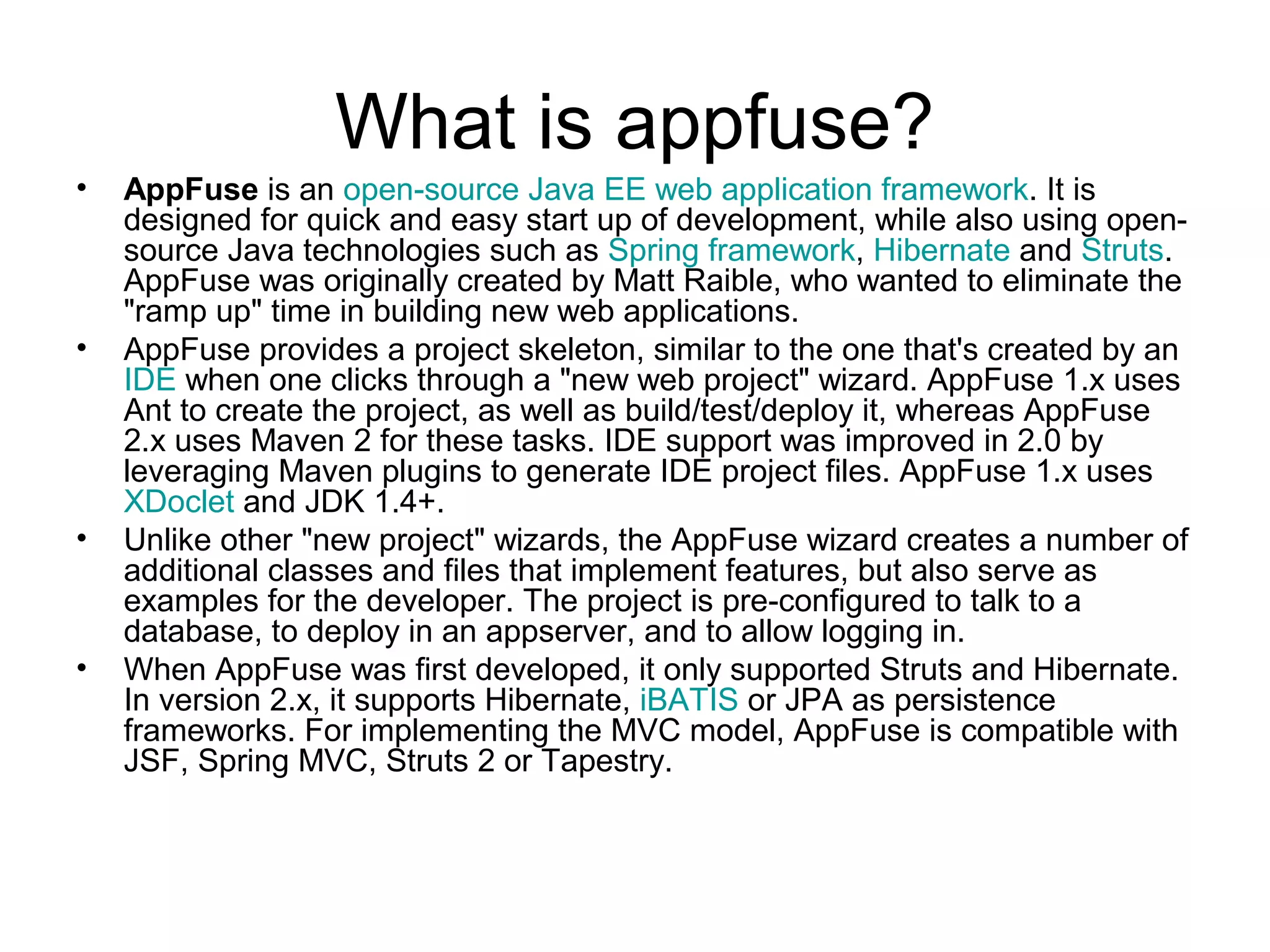 What is appfuse?
• AppFuse is an open-source Java EE web application framework. It is
designed for quick and easy start up of development, while also using open-
source Java technologies such as Spring framework, Hibernate and Struts.
AppFuse was originally created by Matt Raible, who wanted to eliminate the
"ramp up" time in building new web applications.
• AppFuse provides a project skeleton, similar to the one that's created by an
IDE when one clicks through a "new web project" wizard. AppFuse 1.x uses
Ant to create the project, as well as build/test/deploy it, whereas AppFuse
2.x uses Maven 2 for these tasks. IDE support was improved in 2.0 by
leveraging Maven plugins to generate IDE project files. AppFuse 1.x uses
XDoclet and JDK 1.4+.
• Unlike other "new project" wizards, the AppFuse wizard creates a number of
additional classes and files that implement features, but also serve as
examples for the developer. The project is pre-configured to talk to a
database, to deploy in an appserver, and to allow logging in.
• When AppFuse was first developed, it only supported Struts and Hibernate.
In version 2.x, it supports Hibernate, iBATIS or JPA as persistence
frameworks. For implementing the MVC model, AppFuse is compatible with
JSF, Spring MVC, Struts 2 or Tapestry.
 
