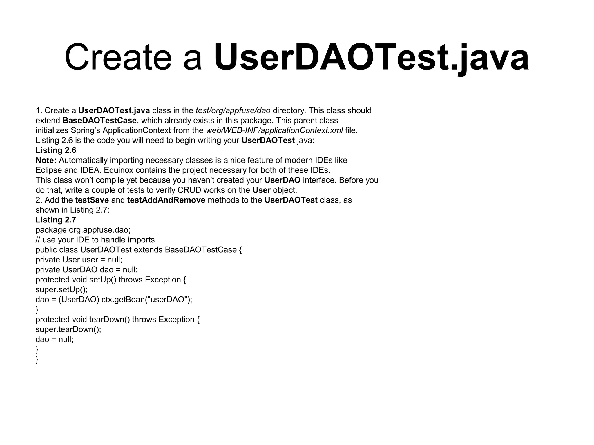 Create a UserDAOTest.java
1. Create a UserDAOTest.java class in the test/org/appfuse/dao directory. This class should
extend BaseDAOTestCase, which already exists in this package. This parent class
initializes Spring’s ApplicationContext from the web/WEB-INF/applicationContext.xml file.
Listing 2.6 is the code you will need to begin writing your UserDAOTest.java:
Listing 2.6
Note: Automatically importing necessary classes is a nice feature of modern IDEs like
Eclipse and IDEA. Equinox contains the project necessary for both of these IDEs.
This class won’t compile yet because you haven’t created your UserDAO interface. Before you
do that, write a couple of tests to verify CRUD works on the User object.
2. Add the testSave and testAddAndRemove methods to the UserDAOTest class, as
shown in Listing 2.7:
Listing 2.7
package org.appfuse.dao;
// use your IDE to handle imports
public class UserDAOTest extends BaseDAOTestCase {
private User user = null;
private UserDAO dao = null;
protected void setUp() throws Exception {
super.setUp();
dao = (UserDAO) ctx.getBean("userDAO");
}
protected void tearDown() throws Exception {
super.tearDown();
dao = null;
}
}
 