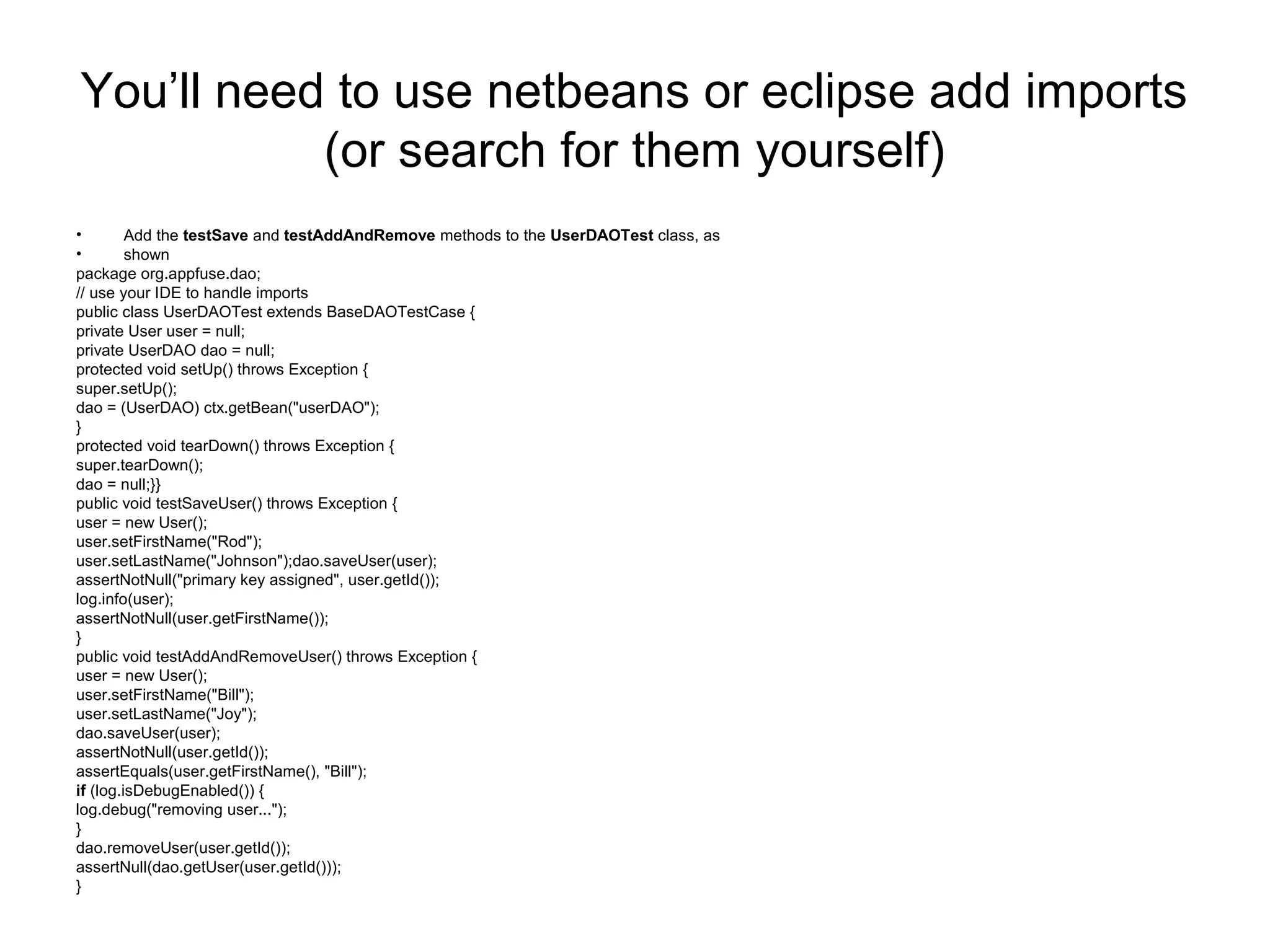 You’ll need to use netbeans or eclipse add imports
(or search for them yourself)
• Add the testSave and testAddAndRemove methods to the UserDAOTest class, as
• shown
package org.appfuse.dao;
// use your IDE to handle imports
public class UserDAOTest extends BaseDAOTestCase {
private User user = null;
private UserDAO dao = null;
protected void setUp() throws Exception {
super.setUp();
dao = (UserDAO) ctx.getBean("userDAO");
}
protected void tearDown() throws Exception {
super.tearDown();
dao = null;}}
public void testSaveUser() throws Exception {
user = new User();
user.setFirstName("Rod");
user.setLastName("Johnson");dao.saveUser(user);
assertNotNull("primary key assigned", user.getId());
log.info(user);
assertNotNull(user.getFirstName());
}
public void testAddAndRemoveUser() throws Exception {
user = new User();
user.setFirstName("Bill");
user.setLastName("Joy");
dao.saveUser(user);
assertNotNull(user.getId());
assertEquals(user.getFirstName(), "Bill");
if (log.isDebugEnabled()) {
log.debug("removing user...");
}
dao.removeUser(user.getId());
assertNull(dao.getUser(user.getId()));
}
 