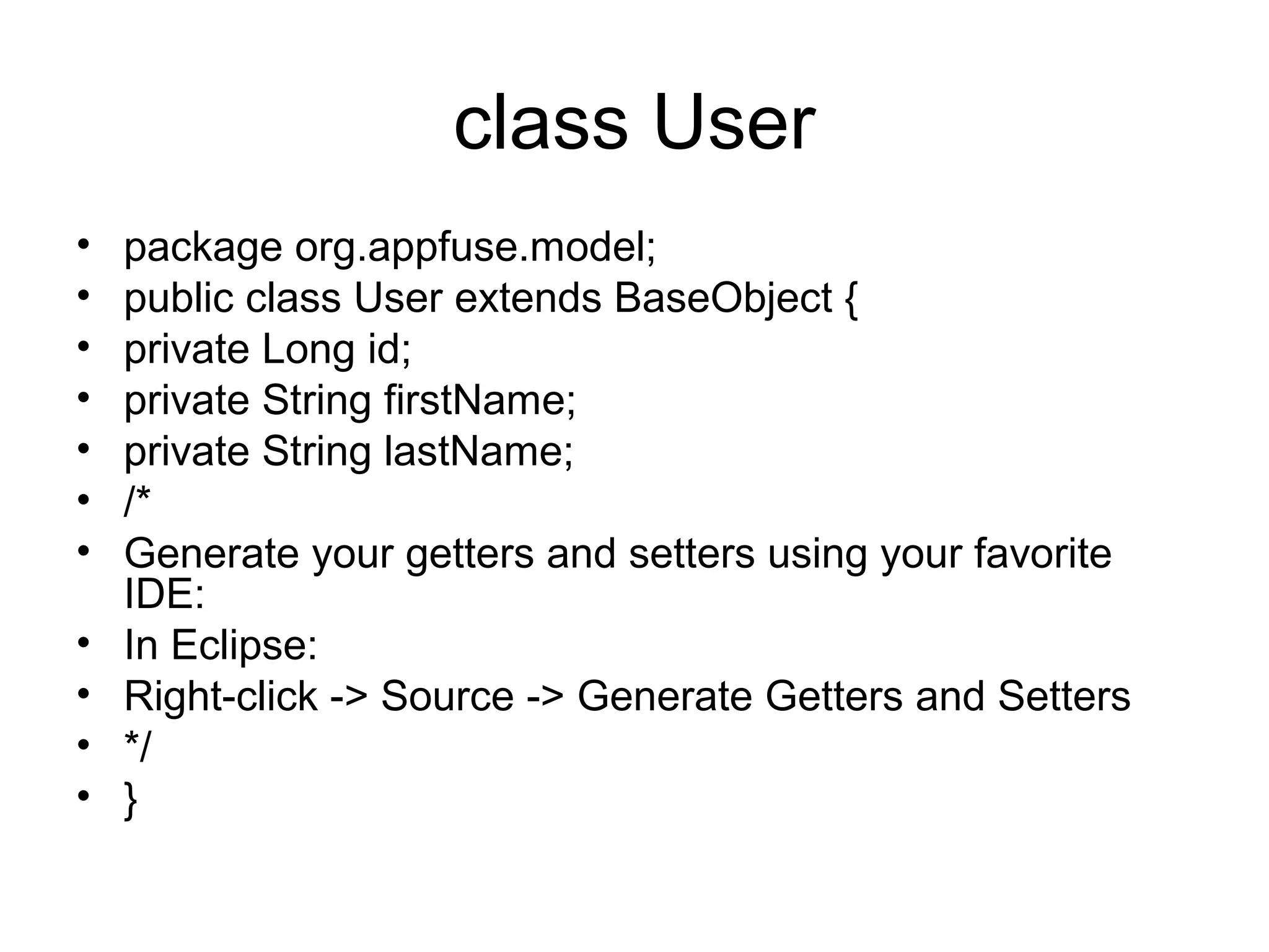 class User
• package org.appfuse.model;
• public class User extends BaseObject {
• private Long id;
• private String firstName;
• private String lastName;
• /*
• Generate your getters and setters using your favorite
IDE:
• In Eclipse:
• Right-click -> Source -> Generate Getters and Setters
• */
• }
 