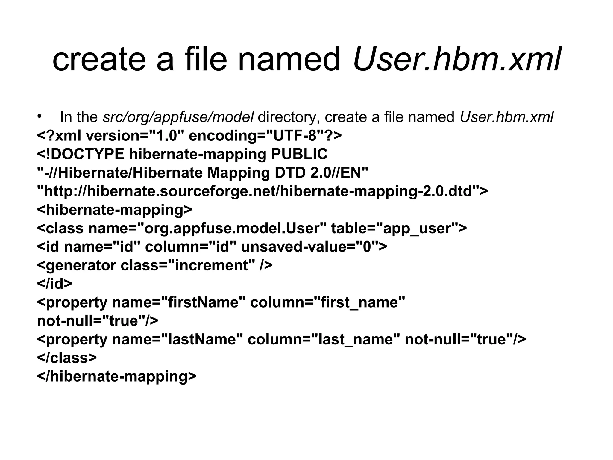 create a file named User.hbm.xml
• In the src/org/appfuse/model directory, create a file named User.hbm.xml
<?xml version="1.0" encoding="UTF-8"?>
<!DOCTYPE hibernate-mapping PUBLIC
"-//Hibernate/Hibernate Mapping DTD 2.0//EN"
"http://hibernate.sourceforge.net/hibernate-mapping-2.0.dtd">
<hibernate-mapping>
<class name="org.appfuse.model.User" table="app_user">
<id name="id" column="id" unsaved-value="0">
<generator class="increment" />
</id>
<property name="firstName" column="first_name"
not-null="true"/>
<property name="lastName" column="last_name" not-null="true"/>
</class>
</hibernate-mapping>
 