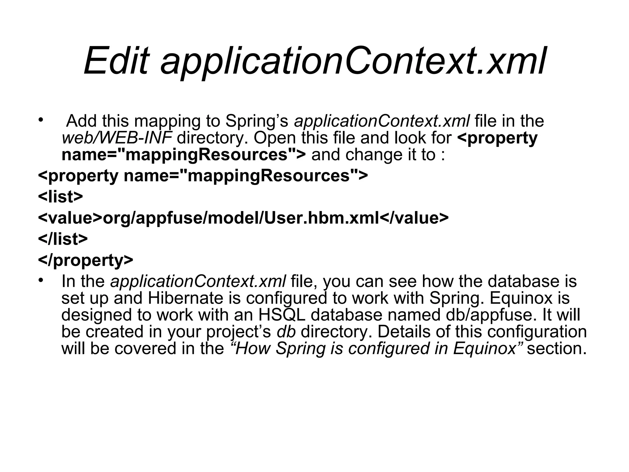 Edit applicationContext.xml
• Add this mapping to Spring’s applicationContext.xml file in the
web/WEB-INF directory. Open this file and look for <property
name="mappingResources"> and change it to :
<property name="mappingResources">
<list>
<value>org/appfuse/model/User.hbm.xml</value>
</list>
</property>
• In the applicationContext.xml file, you can see how the database is
set up and Hibernate is configured to work with Spring. Equinox is
designed to work with an HSQL database named db/appfuse. It will
be created in your project’s db directory. Details of this configuration
will be covered in the “How Spring is configured in Equinox” section.
 