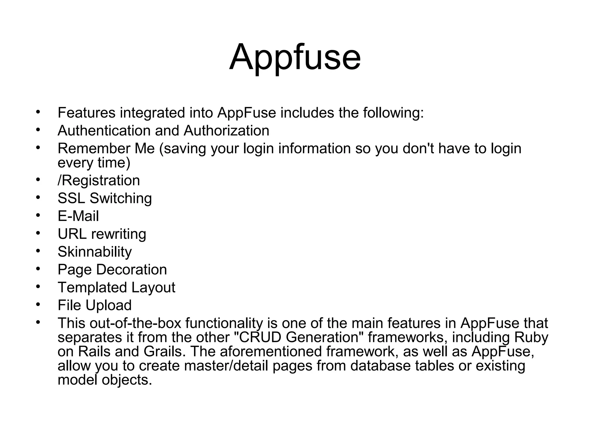 Appfuse
• Features integrated into AppFuse includes the following:
• Authentication and Authorization
• Remember Me (saving your login information so you don't have to login
every time)
• /Registration
• SSL Switching
• E-Mail
• URL rewriting
• Skinnability
• Page Decoration
• Templated Layout
• File Upload
• This out-of-the-box functionality is one of the main features in AppFuse that
separates it from the other "CRUD Generation" frameworks, including Ruby
on Rails and Grails. The aforementioned framework, as well as AppFuse,
allow you to create master/detail pages from database tables or existing
model objects.
 