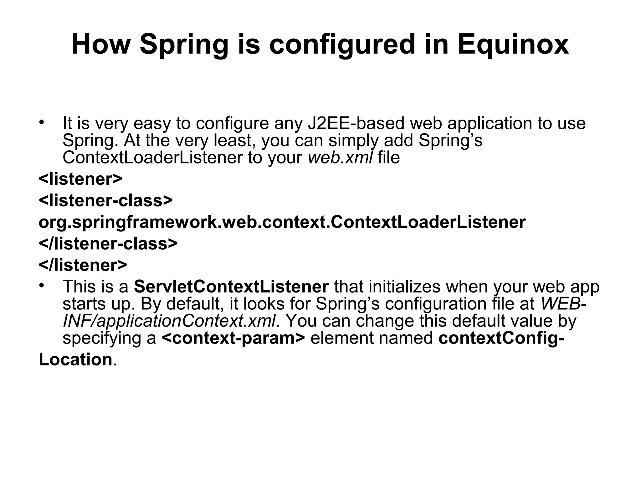 How Spring is configured in Equinox
• It is very easy to configure any J2EE-based web application to use
Spring. At the very least, you can simply add Spring’s
ContextLoaderListener to your web.xml file
<listener>
<listener-class>
org.springframework.web.context.ContextLoaderListener
</listener-class>
</listener>
• This is a ServletContextListener that initializes when your web app
starts up. By default, it looks for Spring’s configuration file at WEB-
INF/applicationContext.xml. You can change this default value by
specifying a <context-param> element named contextConfig-
Location.
 