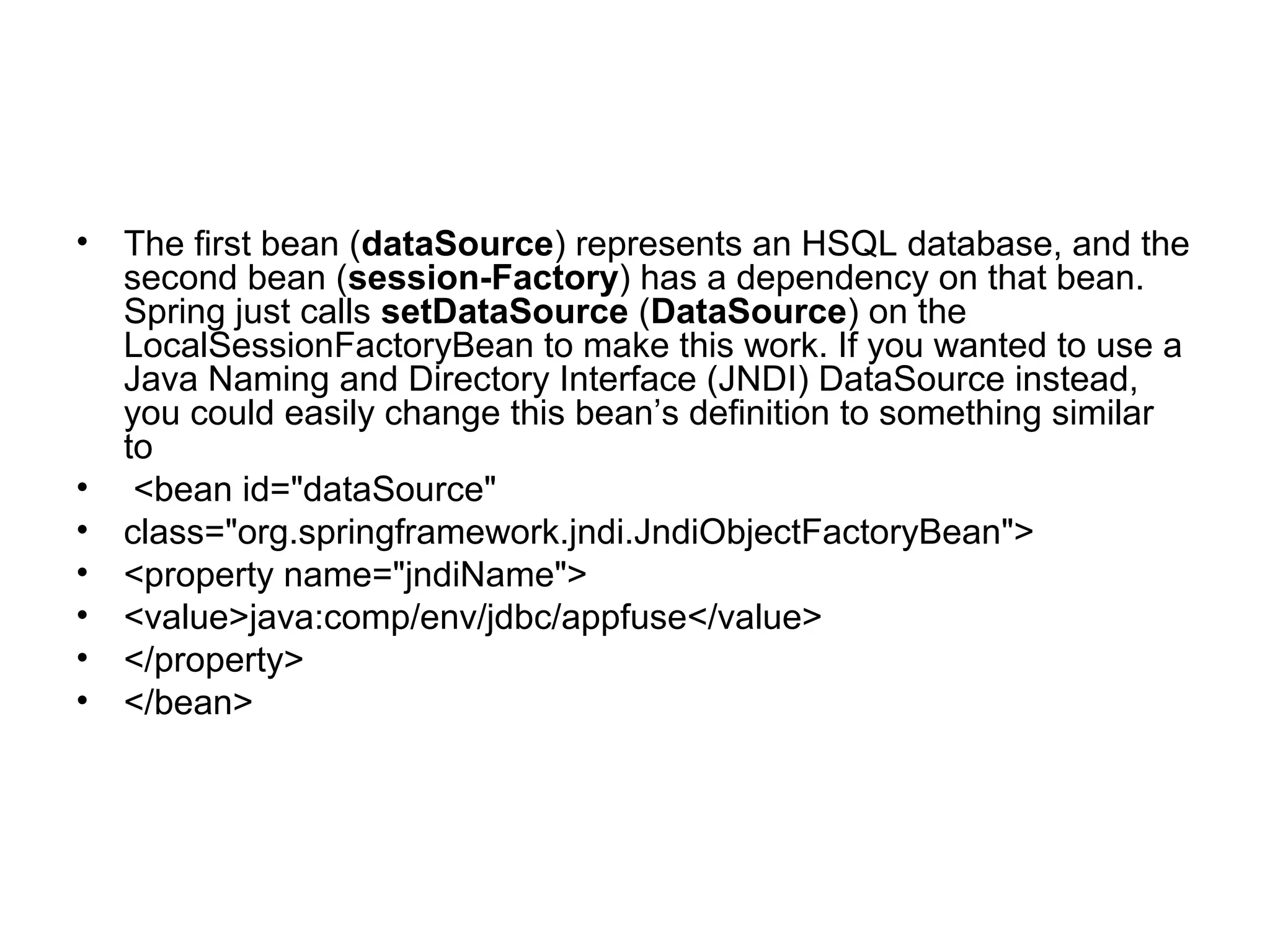 • The first bean (dataSource) represents an HSQL database, and the
second bean (session-Factory) has a dependency on that bean.
Spring just calls setDataSource (DataSource) on the
LocalSessionFactoryBean to make this work. If you wanted to use a
Java Naming and Directory Interface (JNDI) DataSource instead,
you could easily change this bean’s definition to something similar
to
• <bean id="dataSource"
• class="org.springframework.jndi.JndiObjectFactoryBean">
• <property name="jndiName">
• <value>java:comp/env/jdbc/appfuse</value>
• </property>
• </bean>
 