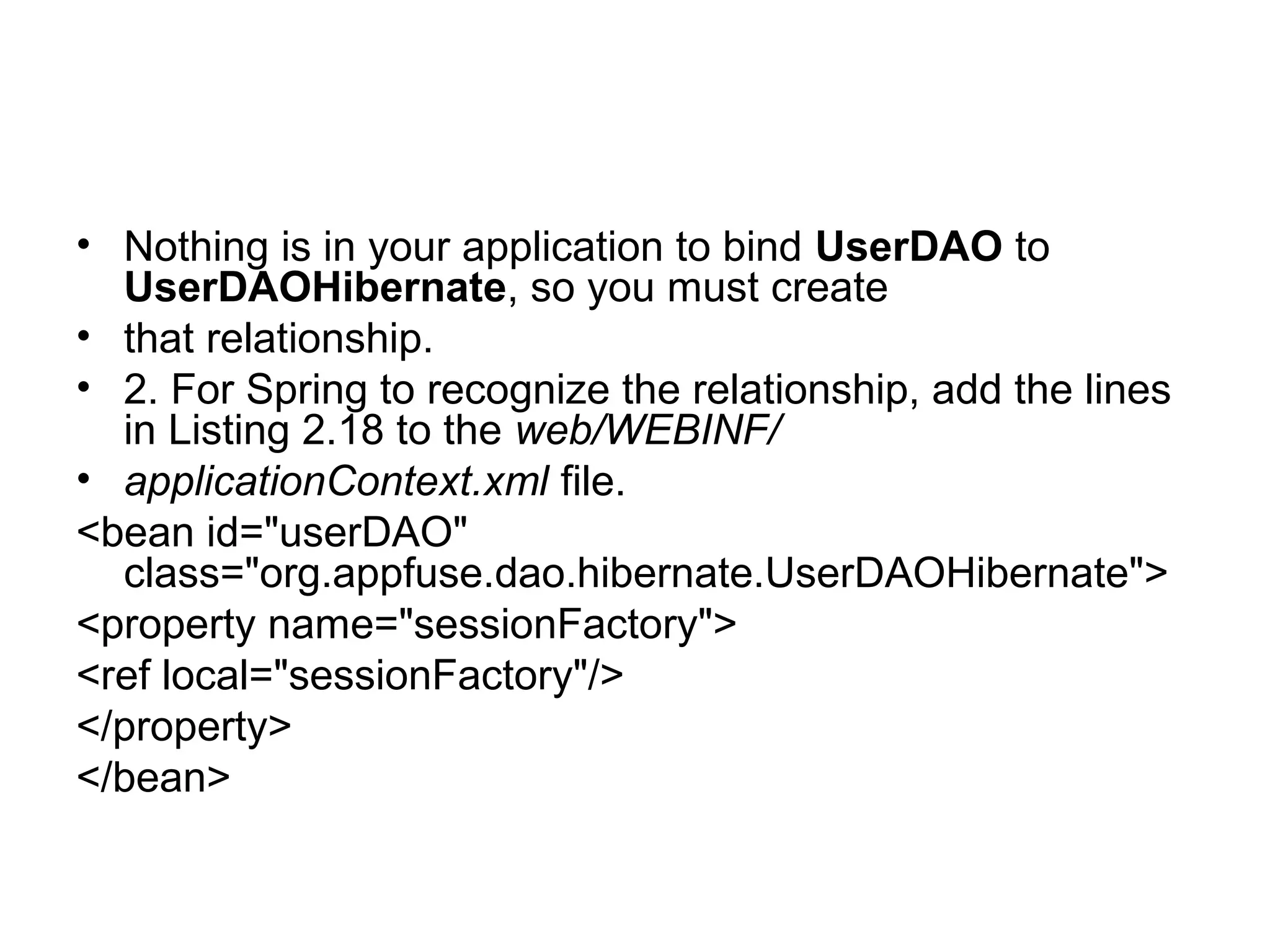 • Nothing is in your application to bind UserDAO to
UserDAOHibernate, so you must create
• that relationship.
• 2. For Spring to recognize the relationship, add the lines
in Listing 2.18 to the web/WEBINF/
• applicationContext.xml file.
<bean id="userDAO"
class="org.appfuse.dao.hibernate.UserDAOHibernate">
<property name="sessionFactory">
<ref local="sessionFactory"/>
</property>
</bean>
 