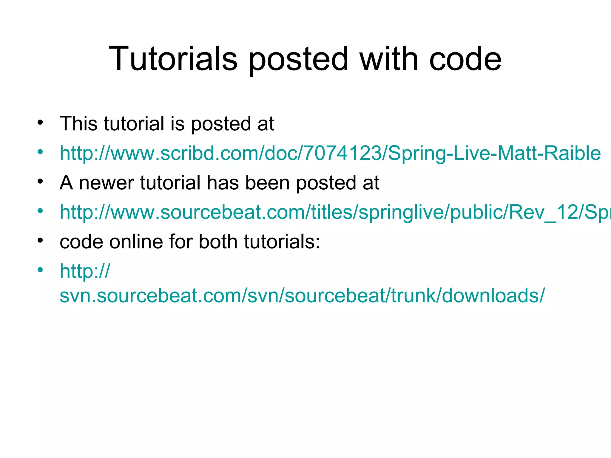 Tutorials posted with code
• This tutorial is posted at
• http://www.scribd.com/doc/7074123/Spring-Live-Matt-Raible
• A newer tutorial has been posted at
• http://www.sourcebeat.com/titles/springlive/public/Rev_12/Spr
• code online for both tutorials:
• http://
svn.sourcebeat.com/svn/sourcebeat/trunk/downloads/
 