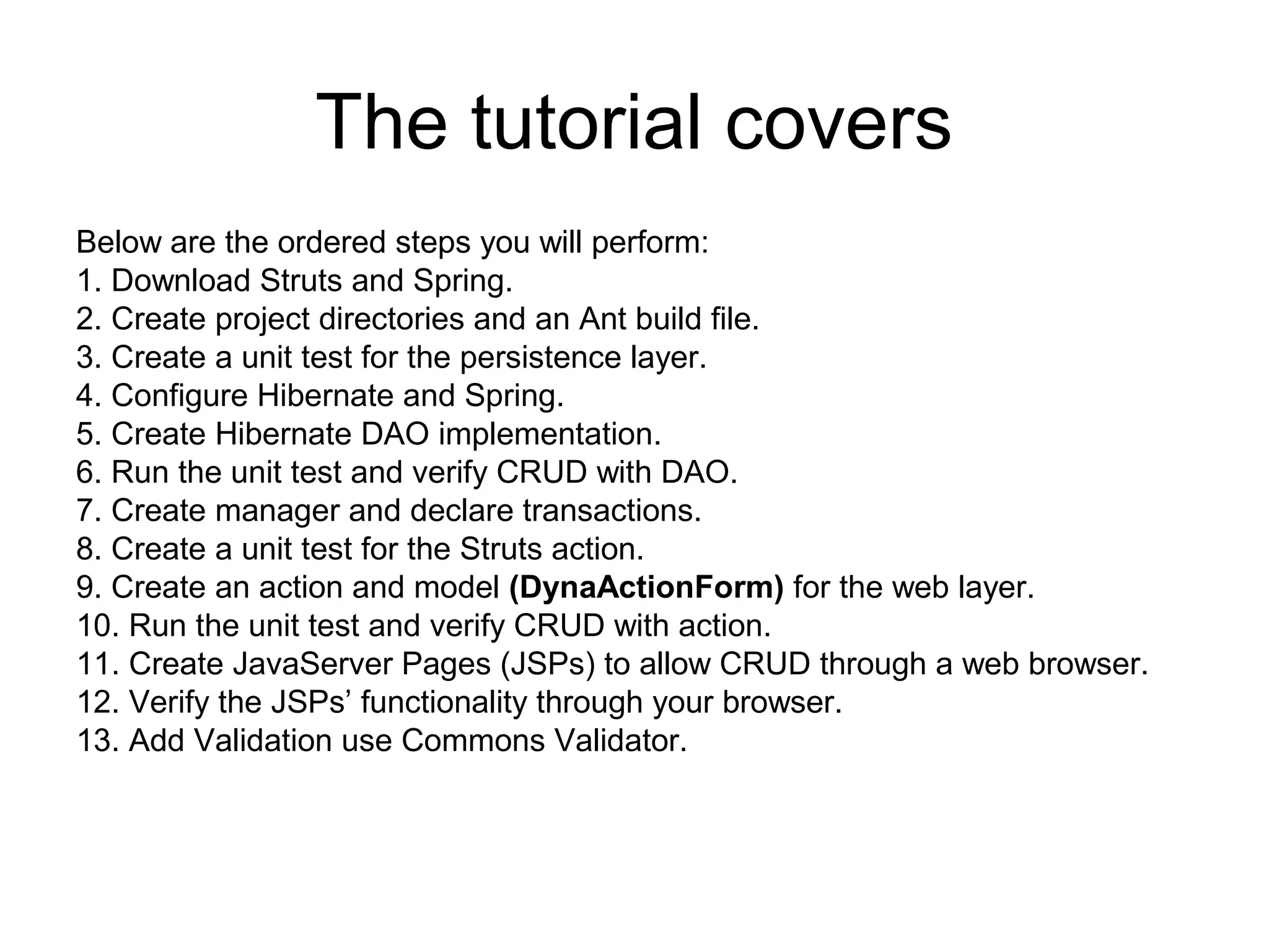 The tutorial covers
Below are the ordered steps you will perform:
1. Download Struts and Spring.
2. Create project directories and an Ant build file.
3. Create a unit test for the persistence layer.
4. Configure Hibernate and Spring.
5. Create Hibernate DAO implementation.
6. Run the unit test and verify CRUD with DAO.
7. Create manager and declare transactions.
8. Create a unit test for the Struts action.
9. Create an action and model (DynaActionForm) for the web layer.
10. Run the unit test and verify CRUD with action.
11. Create JavaServer Pages (JSPs) to allow CRUD through a web browser.
12. Verify the JSPs’ functionality through your browser.
13. Add Validation use Commons Validator.
 