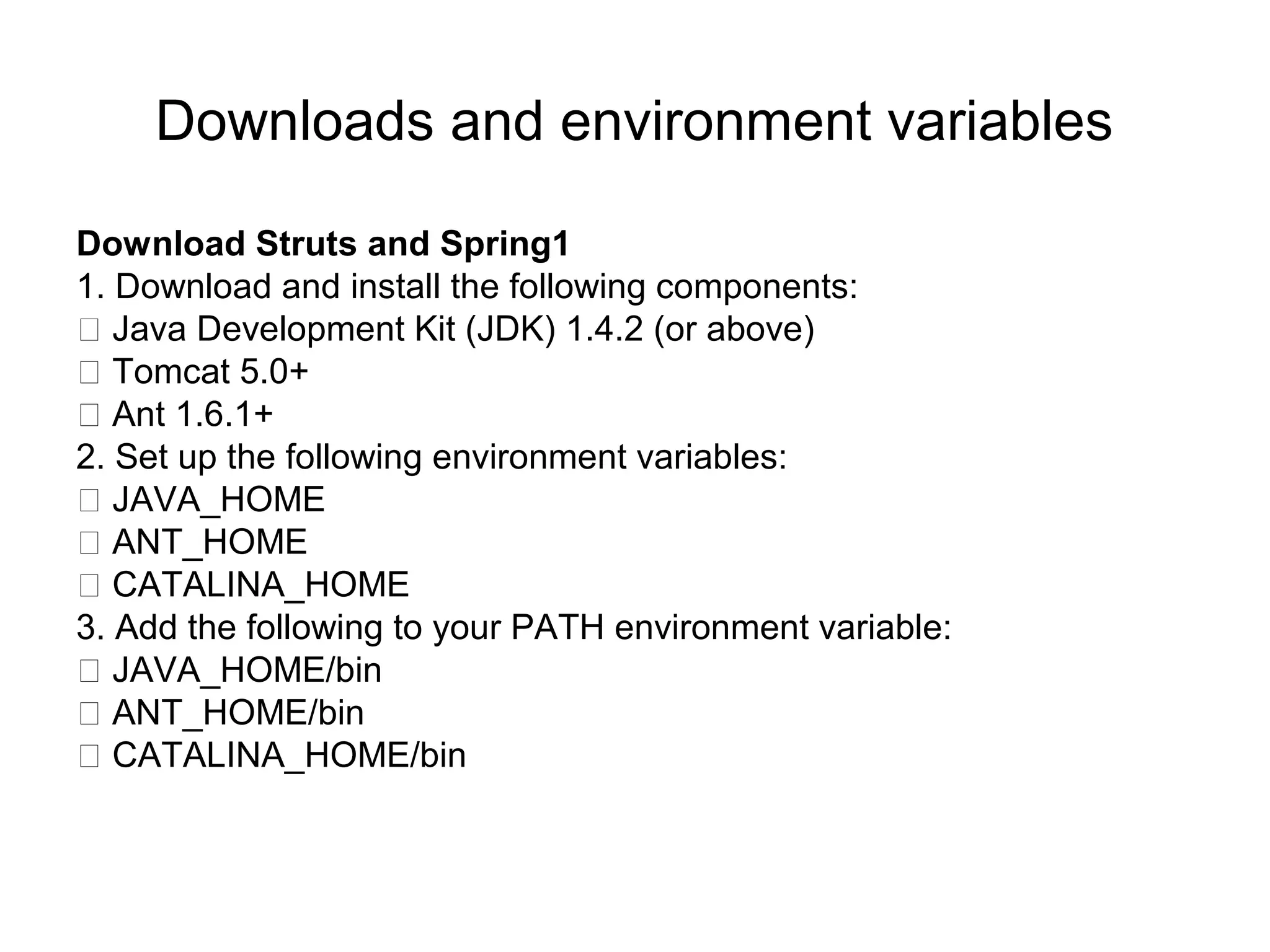 Downloads and environment variables
Download Struts and Spring1
1. Download and install the following components:
􀀗 Java Development Kit (JDK) 1.4.2 (or above)
􀀗 Tomcat 5.0+
􀀗 Ant 1.6.1+
2. Set up the following environment variables:
􀀗 JAVA_HOME
􀀗 ANT_HOME
􀀗 CATALINA_HOME
3. Add the following to your PATH environment variable:
􀀗 JAVA_HOME/bin
􀀗 ANT_HOME/bin
􀀗 CATALINA_HOME/bin
 