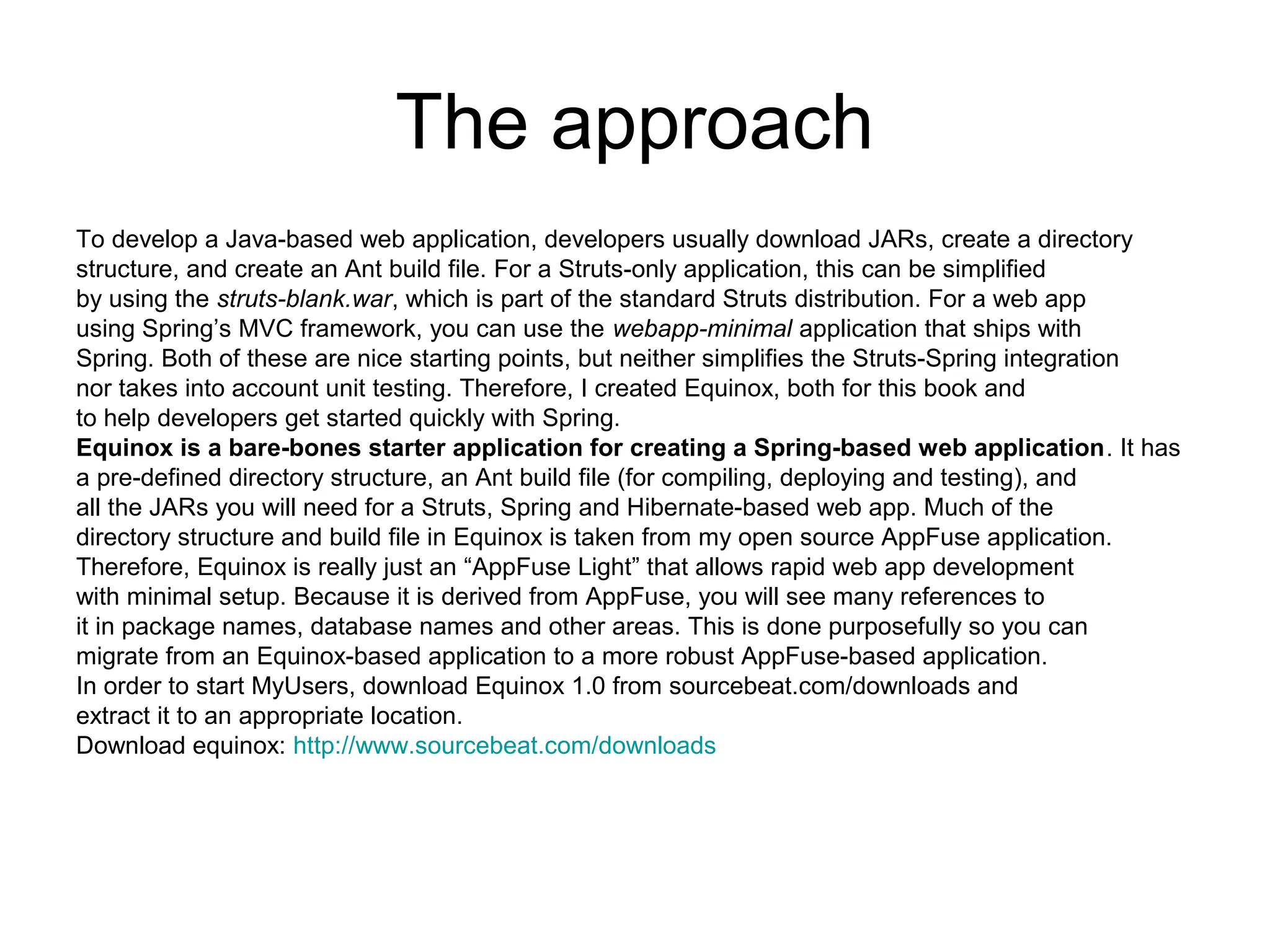 The approach
To develop a Java-based web application, developers usually download JARs, create a directory
structure, and create an Ant build file. For a Struts-only application, this can be simplified
by using the struts-blank.war, which is part of the standard Struts distribution. For a web app
using Spring’s MVC framework, you can use the webapp-minimal application that ships with
Spring. Both of these are nice starting points, but neither simplifies the Struts-Spring integration
nor takes into account unit testing. Therefore, I created Equinox, both for this book and
to help developers get started quickly with Spring.
Equinox is a bare-bones starter application for creating a Spring-based web application. It has
a pre-defined directory structure, an Ant build file (for compiling, deploying and testing), and
all the JARs you will need for a Struts, Spring and Hibernate-based web app. Much of the
directory structure and build file in Equinox is taken from my open source AppFuse application.
Therefore, Equinox is really just an “AppFuse Light” that allows rapid web app development
with minimal setup. Because it is derived from AppFuse, you will see many references to
it in package names, database names and other areas. This is done purposefully so you can
migrate from an Equinox-based application to a more robust AppFuse-based application.
In order to start MyUsers, download Equinox 1.0 from sourcebeat.com/downloads and
extract it to an appropriate location.
Download equinox: http://www.sourcebeat.com/downloads
 
