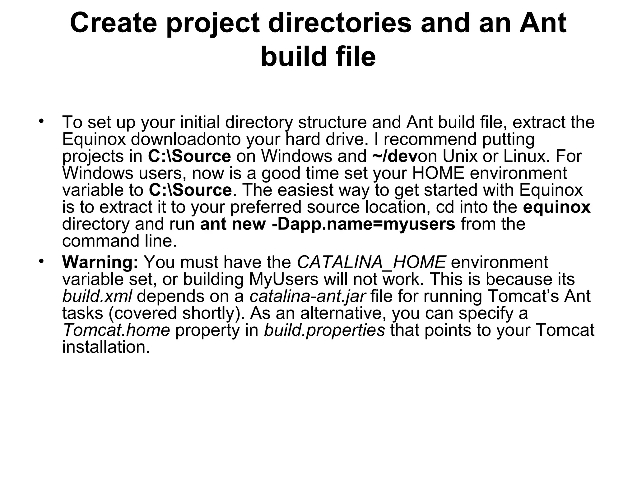 Create project directories and an Ant
build file
• To set up your initial directory structure and Ant build file, extract the
Equinox downloadonto your hard drive. I recommend putting
projects in C:Source on Windows and ~/devon Unix or Linux. For
Windows users, now is a good time set your HOME environment
variable to C:Source. The easiest way to get started with Equinox
is to extract it to your preferred source location, cd into the equinox
directory and run ant new -Dapp.name=myusers from the
command line.
• Warning: You must have the CATALINA_HOME environment
variable set, or building MyUsers will not work. This is because its
build.xml depends on a catalina-ant.jar file for running Tomcat’s Ant
tasks (covered shortly). As an alternative, you can specify a
Tomcat.home property in build.properties that points to your Tomcat
installation.
 