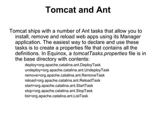 Tomcat and Ant
Tomcat ships with a number of Ant tasks that allow you to
install, remove and reload web apps using its Manager
application. The easiest way to declare and use these
tasks is to create a properties file that contains all the
definitions. In Equinox, a tomcatTasks.properties file is in
the base directory with contents:
deploy=org.apache.catalina.ant.DeployTask
undeploy=org.apache.catalina.ant.UndeployTask
remove=org.apache.catalina.ant.RemoveTask
reload=org.apache.catalina.ant.ReloadTask
start=org.apache.catalina.ant.StartTask
stop=org.apache.catalina.ant.StopTask
list=org.apache.catalina.ant.ListTask
 