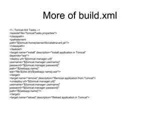 More of build.xml
<!-- Tomcat Ant Tasks -->
<taskdef file="tomcatTasks.properties">
<classpath>
<pathelement
path="${tomcat.home}/server/lib/catalina-ant.jar"/>
</classpath>
</taskdef>
<target name="install" description="Install application in Tomcat"
depends="war">
<deploy url="${tomcat.manager.url}"
username="${tomcat.manager.username}"
password="${tomcat.manager.password}"
path="/${webapp.name}"
war="file:${dist.dir}/${webapp.name}.war"/>
</target>
<target name="remove" description="Remove application from Tomcat">
<undeploy url="${tomcat.manager.url}"
username="${tomcat.manager.username}"
password="${tomcat.manager.password}"
path="/${webapp.name}"/>
</target>
<target name="reload" description="Reload application in Tomcat">
 