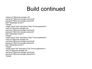Build continued
<reload url="${tomcat.manager.url}"
username="${tomcat.manager.username}"
password="${tomcat.manager.password}"
path="/${webapp.name}"/>
</target>
<target name="start" description="Start Tomcat application">
<start url="${tomcat.manager.url}"
username="${tomcat.manager.username}"
password="${tomcat.manager.password}"
path="/${webapp.name}"/>
</target>
<target name="stop" description="Stop Tomcat application">
<stop url="${tomcat.manager.url}"
username="${tomcat.manager.username}"
password="${tomcat.manager.password}"
path="/${webapp.name}"/>
</target>
<target name="list" description="List Tomcat applications">
<list url="${tomcat.manager.url}"
username="${tomcat.manager.username}"
password="${tomcat.manager.password}"/>
</target>
 
