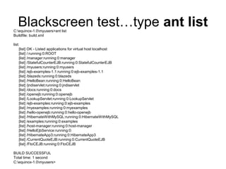 Blackscreen test…type ant listC:equinox-1.0myusers>ant list
Buildfile: build.xml
list:
[list] OK - Listed applications for virtual host localhost
[list] /:running:0:ROOT
[list] /manager:running:0:manager
[list] /StatefulCounterEJB:running:0:StatefulCounterEJB
[list] /myusers:running:0:myusers
[list] /ejb-examples-1.1:running:0:ejb-examples-1.1
[list] /blazeds:running:0:blazeds
[list] /HelloBean:running:0:HelloBean
[list] /jndiservlet:running:0:jndiservlet
[list] /docs:running:0:docs
[list] /openejb:running:0:openejb
[list] /LookupServlet:running:0:LookupServlet
[list] /ejb-examples:running:0:ejb-examples
[list] /myexamples:running:0:myexamples
[list] /hello-openejb:running:0:hello-openejb
[list] /HibernateWithMySQL:running:0:HibernateWithMySQL
[list] /examples:running:0:examples
[list] /host-manager:running:0:host-manager
[list] /HelloEjbService:running:0:
[list] /HibernateApp3:running:0:HibernateApp3
[list] /CurrentQuoteEJB:running:0:CurrentQuoteEJB
[list] /FtoCEJB:running:0:FtoCEJB
BUILD SUCCESSFUL
Total time: 1 second
C:equinox-1.0myusers>
 