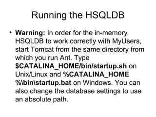 Running the HSQLDB
• Warning: In order for the in-memory
HSQLDB to work correctly with MyUsers,
start Tomcat from the same directory from
which you run Ant. Type
$CATALINA_HOME/bin/startup.sh on
Unix/Linux and %CATALINA_HOME
%binstartup.bat on Windows. You can
also change the database settings to use
an absolute path.
 