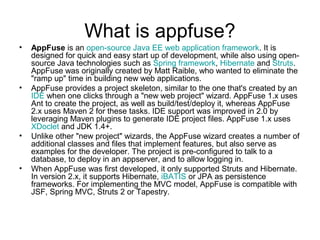What is appfuse?
• AppFuse is an open-source Java EE web application framework. It is
designed for quick and easy start up of development, while also using open-
source Java technologies such as Spring framework, Hibernate and Struts.
AppFuse was originally created by Matt Raible, who wanted to eliminate the
"ramp up" time in building new web applications.
• AppFuse provides a project skeleton, similar to the one that's created by an
IDE when one clicks through a "new web project" wizard. AppFuse 1.x uses
Ant to create the project, as well as build/test/deploy it, whereas AppFuse
2.x uses Maven 2 for these tasks. IDE support was improved in 2.0 by
leveraging Maven plugins to generate IDE project files. AppFuse 1.x uses
XDoclet and JDK 1.4+.
• Unlike other "new project" wizards, the AppFuse wizard creates a number of
additional classes and files that implement features, but also serve as
examples for the developer. The project is pre-configured to talk to a
database, to deploy in an appserver, and to allow logging in.
• When AppFuse was first developed, it only supported Struts and Hibernate.
In version 2.x, it supports Hibernate, iBATIS or JPA as persistence
frameworks. For implementing the MVC model, AppFuse is compatible with
JSF, Spring MVC, Struts 2 or Tapestry.
 