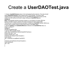 Create a UserDAOTest.java
1. Create a UserDAOTest.java class in the test/org/appfuse/dao directory. This class should
extend BaseDAOTestCase, which already exists in this package. This parent class
initializes Spring’s ApplicationContext from the web/WEB-INF/applicationContext.xml file.
Listing 2.6 is the code you will need to begin writing your UserDAOTest.java:
Listing 2.6
Note: Automatically importing necessary classes is a nice feature of modern IDEs like
Eclipse and IDEA. Equinox contains the project necessary for both of these IDEs.
This class won’t compile yet because you haven’t created your UserDAO interface. Before you
do that, write a couple of tests to verify CRUD works on the User object.
2. Add the testSave and testAddAndRemove methods to the UserDAOTest class, as
shown in Listing 2.7:
Listing 2.7
package org.appfuse.dao;
// use your IDE to handle imports
public class UserDAOTest extends BaseDAOTestCase {
private User user = null;
private UserDAO dao = null;
protected void setUp() throws Exception {
super.setUp();
dao = (UserDAO) ctx.getBean("userDAO");
}
protected void tearDown() throws Exception {
super.tearDown();
dao = null;
}
}
 