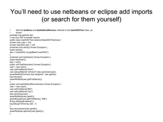 You’ll need to use netbeans or eclipse add imports
(or search for them yourself)
• Add the testSave and testAddAndRemove methods to the UserDAOTest class, as
• shown
package org.appfuse.dao;
// use your IDE to handle imports
public class UserDAOTest extends BaseDAOTestCase {
private User user = null;
private UserDAO dao = null;
protected void setUp() throws Exception {
super.setUp();
dao = (UserDAO) ctx.getBean("userDAO");
}
protected void tearDown() throws Exception {
super.tearDown();
dao = null;}}
public void testSaveUser() throws Exception {
user = new User();
user.setFirstName("Rod");
user.setLastName("Johnson");dao.saveUser(user);
assertNotNull("primary key assigned", user.getId());
log.info(user);
assertNotNull(user.getFirstName());
}
public void testAddAndRemoveUser() throws Exception {
user = new User();
user.setFirstName("Bill");
user.setLastName("Joy");
dao.saveUser(user);
assertNotNull(user.getId());
assertEquals(user.getFirstName(), "Bill");
if (log.isDebugEnabled()) {
log.debug("removing user...");
}
dao.removeUser(user.getId());
assertNull(dao.getUser(user.getId()));
}
 