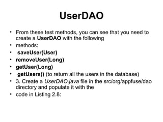 UserDAO
• From these test methods, you can see that you need to
create a UserDAO with the following
• methods:
• saveUser(User)
• removeUser(Long)
• getUser(Long)
• getUsers() (to return all the users in the database)
• 3. Create a UserDAO.java file in the src/org/appfuse/dao
directory and populate it with the
• code in Listing 2.8:
 