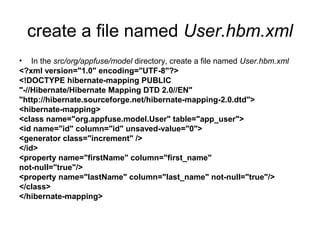 create a file named User.hbm.xml
• In the src/org/appfuse/model directory, create a file named User.hbm.xml
<?xml version="1.0" encoding="UTF-8"?>
<!DOCTYPE hibernate-mapping PUBLIC
"-//Hibernate/Hibernate Mapping DTD 2.0//EN"
"http://hibernate.sourceforge.net/hibernate-mapping-2.0.dtd">
<hibernate-mapping>
<class name="org.appfuse.model.User" table="app_user">
<id name="id" column="id" unsaved-value="0">
<generator class="increment" />
</id>
<property name="firstName" column="first_name"
not-null="true"/>
<property name="lastName" column="last_name" not-null="true"/>
</class>
</hibernate-mapping>
 