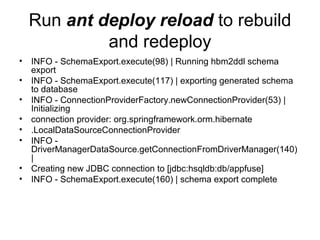 Run ant deploy reload to rebuild
and redeploy
• INFO - SchemaExport.execute(98) | Running hbm2ddl schema
export
• INFO - SchemaExport.execute(117) | exporting generated schema
to database
• INFO - ConnectionProviderFactory.newConnectionProvider(53) |
Initializing
• connection provider: org.springframework.orm.hibernate
• .LocalDataSourceConnectionProvider
• INFO -
DriverManagerDataSource.getConnectionFromDriverManager(140)
|
• Creating new JDBC connection to [jdbc:hsqldb:db/appfuse]
• INFO - SchemaExport.execute(160) | schema export complete
 