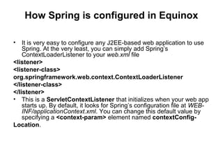 How Spring is configured in Equinox
• It is very easy to configure any J2EE-based web application to use
Spring. At the very least, you can simply add Spring’s
ContextLoaderListener to your web.xml file
<listener>
<listener-class>
org.springframework.web.context.ContextLoaderListener
</listener-class>
</listener>
• This is a ServletContextListener that initializes when your web app
starts up. By default, it looks for Spring’s configuration file at WEB-
INF/applicationContext.xml. You can change this default value by
specifying a <context-param> element named contextConfig-
Location.
 